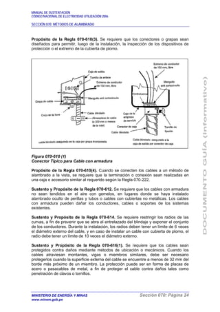 MANUAL DE SUSTENTACIÓN
CÓDIGO NACIONAL DE ELECTRICIDAD UTILIZACIÓN 2006
SECCIÓN 070: MÉTODOS DE ALAMBRADO
MINISTERIO DE ENERGÍA Y MINAS Sección 070: Página 24
www.minem.gob.pe
Propósito de la Regla 070-610(3). Se requiere que los conectores o grapas sean
diseñados para permitir, luego de la instalación, la inspección de los dispositivos de
protección o el extremo de la cubierta de plomo.
Figura 070-610 (1)
Conector Típico para Cable con armadura
Propósito de la Regla 070-610(4). Cuando se conecten los cables a un método de
alambrado a la vista, se requiere que la terminación o conexión sean realizadas en
una caja o accesorio similar al requerido según la Regla 070-222.
Sustento y Propósito de la Regla 070-612. Se requiere que los cables con armadura
no sean tendidos en el aire con gemelos, en lugares donde se haya instalado
alambrado oculto de perillas y tubos o cables con cubiertas no metálicas. Los cables
con armadura pueden dañar los conductores, cables o soportes de los sistemas
existentes.
Sustento y Propósito de la Regla 070-614. Se requiere restringir los radios de las
curvas, a fin de prevenir que se abra el entrelazado del blindaje y exponer el conjunto
de los conductores. Durante la instalación, los radios deben tener un límite de 6 veces
el diámetro externo del cable, y en caso de instalar un cable con cubierta de plomo, el
radio debe tener un límite de 10 veces el diámetro externo.
Sustento y Propósito de la Regla 070-616(1). Se requiere que los cables sean
protegidos contra daños mediante métodos de ubicación o mecánicos. Cuando los
cables atraviesan montantes, vigas o miembros similares, debe ser necesario
protegerlos cuando la superficie externa del cable se encuentre a menos de 32 mm del
borde más próximo de un miembro. La protección puede ser en forma de placas de
acero o pasacables de metal, a fin de proteger el cable contra daños tales como
penetración de clavos o tornillos.
 