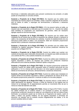 MANUAL DE SUSTENTACIÓN
CÓDIGO NACIONAL DE ELECTRICIDAD UTILIZACIÓN 2006
SECCIÓN 070: MÉTODOS DE ALAMBRADO
MINISTERIO DE ENERGÍA Y MINAS Sección 070: Página 26
www.minem.gob.pe
bituminosa o materiales adecuados para prevenir condiciones de corrosión, el cable
puede ser empotrado en concreto armado.
Sustento y Propósito de la Regla 070-706(1). Se requiere que los cables sean
soportados de manera segura con armellas, cintas o soportes colgantes de tal manera
que no dañen el cable, o expongan las terminaciones a tensiones o esfuerzos
indebidos.
Sustento y Propósito de la Regla 070-706(2). A fin de prevenir daños al cable, se
requiere que sea soportado a intervalos que no excedan de 2 m . Cuando los cables
sean tendidos en suspensión con separadores de gemelos, debe ser necesario
agregar soporte en las terminaciones.
Sustento y Propósito de la Regla 070-706(3). Se requiere que los cables sean
instalados de tal manera que se evite la imposición de cualquier tensión o esfuerzo al
cable o los accesorios de terminales de cubiertas. Cuando el establecimiento de una
estructura pueda dañar el cable o sus accesorios, debe ser necesario proporcionar
soporte físico o protección mecánicas adicionales.
Sustento y Protección de la Regla 070-706(4). Se permiten que los cables sean
instalados en lugares expuestos, siempre que se provea protección mecánica de
acuerdo con la Regla 070-710.
Sustento y Propósito de la Regla 070-708. Cuando los cables que cuenten con
cubierta de aluminio sean enterrados directamente, se requiere que estén provistos de
una cubierta de PVC u otra cubierta resistente a la corrosión.
Sustento y Propósito de la Regla 070-710(1). Cuando los cables sean instalados en
lugares expuestos a daños, se requiere que cuenten con protección mecánica
adecuada tal como tuberías pesadas metálicas rígidas o largueros.
Sustento y Propósito de la Regla 070-710(2). Se requiere proporcionar protección
mecánica cuando los cables estén expuestos sobre el miembro estructural de una
edificación a 1,5 m o menos del nivel del piso o en otros lugares propensos a daños
debido al movimiento de vehículos, almacenamiento o excesivas vibraciones.
Sustento y Propósito de la Regla 070-710(3). Cuando los cables sean instalados en
lugares donde se encuentren expuestos a daños o penetración de clavos de 62 mm,
se requiere proporcionar protección o reubicar el cable a fin de evitar peligros.
Sustento y Propósito de la Regla 070-710(4). Se requiere reducir o evitar daños al
cable agrandando los agujeros, ranuras o cintas de soporte en los lugares que se
indican en la Subregla (3). El agrandamiento permite un movimiento libre de por lo
menos la mitad del diámetro del cable.
Sustento y Propósito de la Regla 070-710(5). (Véase la Figura 070-710(5)). Cuando
los cables emerjan de un entierro directo o se sumerjan al mismo, se requiere
proporcionar protección mecánica al cable por una distancia de 300 mm sobre el piso
terminado. La protección puede ser en forma de un fragmento de tubería, cubrir el
cable o utilizar una guarda metálica. En los lugares expuestos a formación de
escarcha, se requiere que la cubierta recubra holgadamente los cables, a fin de
prevenir posibles daños al cable.
 