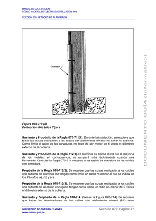 MANUAL DE SUSTENTACIÓN
CÓDIGO NACIONAL DE ELECTRICIDAD UTILIZACIÓN 2006
SECCIÓN 070: MÉTODOS DE ALAMBRADO
MINISTERIO DE ENERGÍA Y MINAS Sección 070: Página 27
www.minem.gob.pe
Figura 070-710 (5)
Protección Mecánica Típica
Sustento y Propósito de la Regla 070-712(1). Durante la instalación, se requiere que
todas las curvas realizadas a los cables con aislamiento mineral no dañen la cubierta.
Como límite el radio de las curvaturas no debe de ser menor de 6 veces el diámetro
externo de la cubierta.
Sustento y Propósito de la Regla 712(2). El aluminio es menos dúctil que la mayoría
de los metales; en consecuencia, se romperá más rápidamente cuando sea
flexionado. Consulte la Regla 070-614 respecto a los radios de curvatura de los cables
con armadura.
Propósito de la Regla 070-712(2). Se requiere que las curvas realizadas a los cables
con cubierta de aluminio liso tengan como límite un radio no menor al que se indica en
los Párrafos (a), (b) y (c).
Propósito de la Regla 070-712(3). Se requiere que las curvas realizadas a los cables
con cubierta de aluminio corrugado tengan como límite un radio no menor de 9 veces
el diámetro externo de la cubierta.
Sustento y Propósito de la Regla 070-714. (Véase la Figura 070-714). Se requiere
que todas las terminaciones de los cables con aislamiento mineral (MI) sean
 