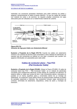 MANUAL DE SUSTENTACIÓN
CÓDIGO NACIONAL DE ELECTRICIDAD UTILIZACIÓN 2006
SECCIÓN 070: MÉTODOS DE ALAMBRADO
MINISTERIO DE ENERGÍA Y MINAS Sección 070: Página 28
www.minem.gob.pe
realizadas con accesorios aprobados diseñados para sellar extremos de cables y
asegurar mecánicamente el cable al equipo eléctrico. Ya que los cables MI cuentan
con cubierta de cobre o de aluminio, se requiere emplear conectores de cajas
adecuados para ser utilizados con un determinado material de cubierta.
Figura 070-714
Conector de Caja para Cable con Aislamiento Mineral
Sustento y Propósito de la Regla 070-716. Cuando los cables con aislamiento
mineral o con cubierta de aluminio sean conectados a otros métodos de alambrado, se
requiere que las conexiones se realicen en una caja o accesorio que cuenten con
agujeros individuales con pasacables para cada cable.
Cables de conductor plano – Tipo FCC
(Flat Conductor Cable)
Sustento y Propósito de la Regla 070-800. (Véase la Figura 070-800). El cable de
conductor plano tipo FCC – “Flat Conductor Cable”, es un método de alambrado
concebido para instalaciones eléctricas ocultas debajo de cuadrados de alfombra. El
sistema utiliza un cable que consta de tres o más conductores planos, colocados en
paralelo en la misma superficie plana y encerrados dentro de un montaje de
aislamiento. Su protección contra daños físicos es proporcionada mediante el empleo
de pantallas superiores e inferiores. Sus accesorios incluyen cajas, elementos de
conexión, terminales de aislamiento, dispositivos, cintas de acero y montajes de
transición.
 