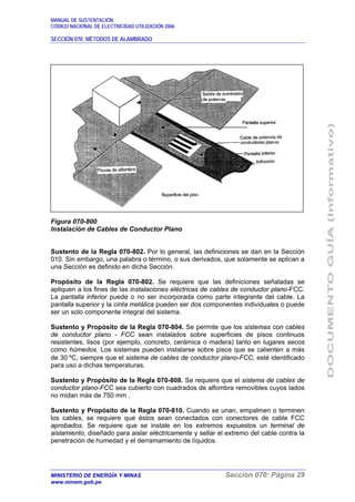MANUAL DE SUSTENTACIÓN
CÓDIGO NACIONAL DE ELECTRICIDAD UTILIZACIÓN 2006
SECCIÓN 070: MÉTODOS DE ALAMBRADO
MINISTERIO DE ENERGÍA Y MINAS Sección 070: Página 29
www.minem.gob.pe
Figura 070-800
Instalación de Cables de Conductor Plano
Sustento de la Regla 070-802. Por lo general, las definiciones se dan en la Sección
010. Sin embargo, una palabra o término, o sus derivados, que solamente se aplican a
una Sección es definido en dicha Sección.
Propósito de la Regla 070-802. Se requiere que las definiciones señaladas se
apliquen a los fines de las instalaciones eléctricas de cables de conductor plano-FCC.
La pantalla inferior puede o no ser incorporada como parte integrante del cable. La
pantalla superior y la cinta metálica pueden ser dos componentes individuales o puede
ser un solo componente integral del sistema.
Sustento y Propósito de la Regla 070-804. Se permite que los sistemas con cables
de conductor plano - FCC sean instalados sobre superficies de pisos continuos
resistentes, lisos (por ejemplo, concreto, cerámica o madera) tanto en lugares secos
como húmedos. Los sistemas pueden instalarse sobre pisos que se calienten a más
de 30 ºC, siempre que el sistema de cables de conductor plano-FCC, esté identificado
para uso a dichas temperaturas.
Sustento y Propósito de la Regla 070-808. Se requiere que el sistema de cables de
conductor plano-FCC sea cubierto con cuadrados de alfombra removibles cuyos lados
no midan más de 750 mm .
Sustento y Propósito de la Regla 070-810. Cuando se unan, empalmen o terminen
los cables, se requiere que éstos sean conectados con conectores de cable FCC
aprobados. Se requiere que se instale en los extremos expuestos un terminal de
aislamiento, diseñado para aislar eléctricamente y sellar el extremo del cable contra la
penetración de humedad y el derramamiento de líquidos.
 