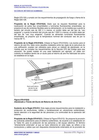 MANUAL DE SUSTENTACIÓN
CÓDIGO NACIONAL DE ELECTRICIDAD UTILIZACIÓN 2006
SECCIÓN 070: MÉTODOS DE ALAMBRADO
MINISTERIO DE ENERGÍA Y MINAS Sección 070: Página 3
www.minem.gob.pe
Regla 070-100 y cumpla con los requerimientos de propagación de fuego o llama de la
Regla 020-126.
Propósito de la Regla 070-010(4). Dado que se requiere flexibilidad para la
reubicación de polos tipo ensamblados y luminarias fluorescentes empotradas, se
propone el uso de cordones flexibles para su alimentación, en la medida que cuando la
tensión del circuito sea de 300 V o menos, el cordón debe ser del tipo de “uso
exigente” y cuando la tensión del circuito sea de 1 000 V o menos, el cordón debe ser
del tipo de “uso muy exigente”. Cuando se alimenten luminarias fluorescentes
empotradas, se propone que la temperatura nominal del conductor sea de por lo
menos 90 °C .
Propósito de la Regla 070-010(5). (Véase la Figura 070-010(5)). Los ductos para el
retorno de aire frío, tales como aquellos instalados entre las vigas de la estructura de
una edificación, pueden ser utilizados para ubicar un método de alambrado, en la
medida que se cumplan los requerimientos de la Sección 070 del Código para esa
ubicación. Se puede instalar en una casa habitación por ejemplo, un cable con
cubierta no metálica dentro de un ducto para el retorno de aire frío fabricado tal como
se establece en la regla.
Figura 070-010(5)
Alambrado a Través del Ducto de Retorno de Aire Frío
Sustento de la Regla 070-012. Esta regla provee requerimientos para la instalación y
protección de conductores, cables y canalizaciones en ubicaciones subterráneas,
dando atención a la seguridad de las personas y la continuidad de la operación del
sistema.
Propósito de la Regla 070-012(1). (Véase la Figura 070-012). Se propone la provisión
de suficiente aislamiento para el sistema subterráneo, de acuerdo a lo establecido en
la Tabla 53, para la protección de las personas y del equipo eléctrico. El término
“directamente enterrado” al que se hace referencia en esta regla, se refiere a los
conductores y cables que son dispuestos directamente enterrados sin la provisión de
Viga
(mínimo)
Ver Regla 070-516
Ducto para retorno
del aire frío del
horno o caldera
 