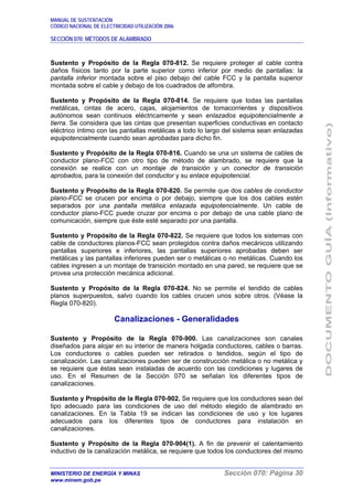 MANUAL DE SUSTENTACIÓN
CÓDIGO NACIONAL DE ELECTRICIDAD UTILIZACIÓN 2006
SECCIÓN 070: MÉTODOS DE ALAMBRADO
MINISTERIO DE ENERGÍA Y MINAS Sección 070: Página 30
www.minem.gob.pe
Sustento y Propósito de la Regla 070-812. Se requiere proteger al cable contra
daños físicos tanto por la parte superior como inferior por medio de pantallas: la
pantalla inferior montada sobre el piso debajo del cable FCC y la pantalla superior
montada sobre el cable y debajo de los cuadrados de alfombra.
Sustento y Propósito de la Regla 070-814. Se requiere que todas las pantallas
metálicas, cintas de acero, cajas, alojamientos de tomacorrientes y dispositivos
autónomos sean continuos eléctricamente y sean enlazados equipotencialmente a
tierra. Se considera que las cintas que presentan superficies conductivas en contacto
eléctrico íntimo con las pantallas metálicas a todo lo largo del sistema sean enlazadas
equipotencialmente cuando sean aprobadas para dicho fin.
Sustento y Propósito de la Regla 070-816. Cuando se una un sistema de cables de
conductor plano-FCC con otro tipo de método de alambrado, se requiere que la
conexión se realice con un montaje de transición y un conector de transición
aprobados, para la conexión del conductor y su enlace equipotencial.
Sustento y Propósito de la Regla 070-820. Se permite que dos cables de conductor
plano-FCC se crucen por encima o por debajo, siempre que los dos cables estén
separados por una pantalla metálica enlazada equipotencialmente. Un cable de
conductor plano-FCC puede cruzar por encima o por debajo de una cable plano de
comunicación, siempre que éste esté separado por una pantalla.
Sustento y Propósito de la Regla 070-822. Se requiere que todos los sistemas con
cable de conductores planos-FCC sean protegidos contra daños mecánicos utilizando
pantallas superiores e inferiores, las pantallas superiores aprobadas deben ser
metálicas y las pantallas inferiores pueden ser o metálicas o no metálicas. Cuando los
cables ingresen a un montaje de transición montado en una pared, se requiere que se
provea una protección mecánica adicional.
Sustento y Propósito de la Regla 070-824. No se permite el tendido de cables
planos superpuestos, salvo cuando los cables crucen unos sobre otros. (Véase la
Regla 070-820).
Canalizaciones - Generalidades
Sustento y Propósito de la Regla 070-900. Las canalizaciones son canales
diseñados para alojar en su interior de manera holgada conductores, cables o barras.
Los conductores o cables pueden ser retirados o tendidos, según el tipo de
canalización. Las canalizaciones pueden ser de construcción metálica o no metálica y
se requiere que éstas sean instaladas de acuerdo con las condiciones y lugares de
uso. En el Resumen de la Sección 070 se señalan los diferentes tipos de
canalizaciones.
Sustento y Propósito de la Regla 070-902. Se requiere que los conductores sean del
tipo adecuado para las condiciones de uso del método elegido de alambrado en
canalizaciones. En la Tabla 19 se indican las condiciones de uso y los lugares
adecuados para los diferentes tipos de conductores para instalación en
canalizaciones.
Sustento y Propósito de la Regla 070-904(1). A fin de prevenir el calentamiento
inductivo de la canalización metálica, se requiere que todos los conductores del mismo
 