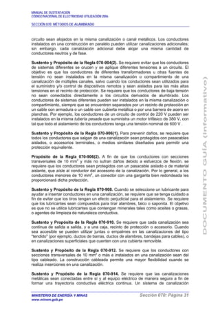 MANUAL DE SUSTENTACIÓN
CÓDIGO NACIONAL DE ELECTRICIDAD UTILIZACIÓN 2006
SECCIÓN 070: MÉTODOS DE ALAMBRADO
MINISTERIO DE ENERGÍA Y MINAS Sección 070: Página 31
www.minem.gob.pe
circuito sean alojados en la misma canalización o canal metálicos. Los conductores
instalados en una construcción en paralelo pueden utilizar canalizaciones adicionales;
sin embargo, cada canalización adicional debe alojar una misma cantidad de
conductores neutros y de fase.
Sustento y Propósito de la Regla 070-904(2). Se requiere evitar que los conductores
de sistemas diferentes se crucen y se aplique diferentes tensiones a un circuito. El
objetivo es que los conductores de diferentes transformadores u otras fuentes de
tensión no sean instalados en la misma canalización o compartimiento de una
canalización de múltiples canales, salvo cuando los conductores sean utilizados para
el suministro y/o control de dispositivos remotos y sean aislados para las más altas
tensiones en el recinto de protección. Se requiere que los conductores de baja tensión
no sean conectados directamente a los circuitos derivados de alumbrado. Los
conductores de sistemas diferentes pueden ser instalados en la misma canalización o
compartimiento, siempre que se encuentren separados por un recinto de protección en
un cable con armadura o un cable con cubierta metálica o por una barrera de acero en
planchas. Por ejemplo, los conductores de un circuito de control de 220 V pueden ser
instalados en la misma tubería pesada que suministra un motor trifásico de 380 V, con
tal que todo el aislamiento de los conductores tenga una tensión nominal de 600 V .
Sustento y Propósito de la Regla 070-906(1). Para prevenir daños, se requiere que
todos los conductores que salgan de una canalización sean protegidos con pasacables
aislados, o accesorios terminales, o medios similares diseñados para permitir una
protección equivalente.
Propósito de la Regla 070-906(2). A fin de que los conductores con secciones
transversales de 10 mm2
y más no sufran daños debido a esfuerzos de flexión, se
requiere que los conductores sean protegidos con un pasacable aislado o de material
aislante, que aísle al conductor del accesorio de la canalización. Por lo general, a los
conductores menores de 10 mm2
, un conector con una garganta bien redondeada les
proporcionará dicha protección.
Sustento y Propósito de la Regla 070-908. Cuando se seleccione un lubricante para
ayudar a insertar conductores en una canalización, se requiere que se tenga cuidado a
fin de evitar que los tiros tengan un efecto perjudicial para el aislamiento. Se requiere
que los lubricantes sean compuestos para tirar alambres, talco o saponita. El objetivo
es que no se utilice lubricantes que contengan minerales tales como aceites o grasas,
o agentes de limpieza de naturaleza conductiva.
Sustento y Propósito de la Regla 070-910. Se requiere que cada canalización sea
continua de salida a salida, y a una caja, recinto de protección o accesorio. Cuando
sea accesible se pueden utilizar juntas o empalmes en las canalizaciones del tipo
"tendido" (por ejemplo, ductos de barras, ductos de alambres, bandejas para cables), o
en canalizaciones superficiales que cuenten con una cubierta removible.
Sustento y Propósito de la Regla 070-912. Se requiere que los conductores con
secciones transversales de 10 mm2
o más e instalados en una canalización sean del
tipo cableado. La construcción cableada permite una mayor flexibilidad cuando se
realiza inserciones en una canalización.
Sustento y Propósito de la Regla 070-914. Se requiere que las canalizaciones
metálicas sean conectadas entre sí y al equipo eléctrico de manera segura a fin de
formar una trayectoria conductiva eléctrica continua. Un sistema de canalización
 