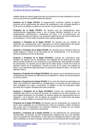 MANUAL DE SUSTENTACIÓN
CÓDIGO NACIONAL DE ELECTRICIDAD UTILIZACIÓN 2006
SECCIÓN 070: MÉTODOS DE ALAMBRADO
MINISTERIO DE ENERGÍA Y MINAS Sección 070: Página 32
www.minem.gob.pe
metálica fijada de manera segura formará una trayectoria de baja impedancia continua
a tierra que elimina las posibles fallas del sistema.
Sustento de la Regla 070-916. El aseguramiento mecánico significa la fijación
conjunta de los componentes del sistema de canalización y con el equipo eléctrico a
fin de que no se aflojen o suelten en uso normal, lo cual incluye la vibración.
Propósito de la Regla 070-916. Se requiere que las canalizaciones sean
mecánicamente aseguradas juntas y con el equipo eléctrico mediante el uso de
acoplamientos, contratuercas o conexiones de rosca, a fin de proporcionar una
continuidad mecánica al sistema. Los accesorios deben de ser del mismo material que
la canalización, a fin de evitar el contacto entre metales diferentes.
Sustento y Propósito de la Regla 070-918. Se requiere que los métodos de
alambrado de canalizaciones sean soportados en forma independiente del equipo
eléctrico, a fin de prevenir tensiones o esfuerzos en los puntos terminales.
Sustento y Propósito de la Regla 070-920. Se requiere que se eliminen todos los
bordes ásperos o filosos de los terminales de las canalizaciones, a fin de prevenir
daños al aislamiento de los conductores.
Sustento y Propósito de la Regla 070-922(1). Cuando los conductores sean
tendidos, se requiere que la canalización sea instalada de tal manera que se evite
aplicar fuerzas excesivas a los conductores y sus aislamientos. Para facilitar el tendido
de conductores, se requiere que el radio de los codos tenga un límite de 6 veces el
diámetro interno de la canalización. Cuando se trate de un cable con cubierta de
plomo o con aislamiento tejido barnizado, se requiere aumentar el radio a 10 veces del
diámetro interno.
Sustento y Propósito de la Regla 070-922(2). Se requiere que el acodamiento en las
canalizaciones de realicen sin distorsionar la canalización o reducir de manera efectiva
el volumen interno.
Sustento y Propósito de la Regla 070-924. En la unión del método de alambrado a la
vista y los métodos de alambrado en canalizaciones, se requiere que las conexiones
sean protegidas con cajas o accesorios. El objetivo es que los accesorios estén
provistos de un agujero revestido para cada conductor.
Sustento y Propósito de la Regla 070-928(1). Cuando las canalizaciones son
instaladas bajo tierra o en losas de concreto, en contacto con la tierra húmeda o en
otros lugares expuestos a la humedad, se requiere aplicar los requerimientos para la
Categoría 1 de la Sección 130. El objetivo es considerar la construcción del equipo
eléctrico, drenaje, sellado y la exclusión de la humedad.
Propósito de la Regla 070-928(2). Se requiere que los conductores con cubierta de
plomo sean protegidos en sus terminaciones contra la humedad y daños mecánicos
que pueda sufrir el aislamiento del conductor mediante el empleo de una cabeza
terminal de cable o un dispositivo equivalente.
Sustento y Propósito de la Regla 070-930. En las edificaciones de construcción
incombustible, se permiten que las canalizaciones metálicas que van a ser tendidas
sobre la superficie de mampostería u otros tipos de materiales de pared o cielo raso
sean embebidas en el yeso o tarrajeo, siempre que los conductores del circuito tengan
 