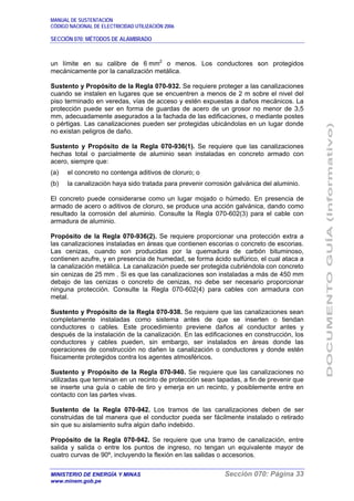 MANUAL DE SUSTENTACIÓN
CÓDIGO NACIONAL DE ELECTRICIDAD UTILIZACIÓN 2006
SECCIÓN 070: MÉTODOS DE ALAMBRADO
MINISTERIO DE ENERGÍA Y MINAS Sección 070: Página 33
www.minem.gob.pe
un límite en su calibre de 6 mm2
o menos. Los conductores son protegidos
mecánicamente por la canalización metálica.
Sustento y Propósito de la Regla 070-932. Se requiere proteger a las canalizaciones
cuando se instalen en lugares que se encuentren a menos de 2 m sobre el nivel del
piso terminado en veredas, vías de acceso y estén expuestas a daños mecánicos. La
protección puede ser en forma de guardas de acero de un grosor no menor de 3,5
mm, adecuadamente asegurados a la fachada de las edificaciones, o mediante postes
o pértigas. Las canalizaciones pueden ser protegidas ubicándolas en un lugar donde
no existan peligros de daño.
Sustento y Propósito de la Regla 070-936(1). Se requiere que las canalizaciones
hechas total o parcialmente de aluminio sean instaladas en concreto armado con
acero, siempre que:
(a) el concreto no contenga aditivos de cloruro; o
(b) la canalización haya sido tratada para prevenir corrosión galvánica del aluminio.
El concreto puede considerarse como un lugar mojado o húmedo. En presencia de
armado de acero o aditivos de cloruro, se produce una acción galvánica, dando como
resultado la corrosión del aluminio. Consulte la Regla 070-602(3) para el cable con
armadura de aluminio.
Propósito de la Regla 070-936(2). Se requiere proporcionar una protección extra a
las canalizaciones instaladas en áreas que contienen escorias o concreto de escorias.
Las cenizas, cuando son producidas por la quemadura de carbón bituminoso,
contienen azufre, y en presencia de humedad, se forma ácido sulfúrico, el cual ataca a
la canalización metálica. La canalización puede ser protegida cubriéndola con concreto
sin cenizas de 25 mm . Si es que las canalizaciones son instaladas a más de 450 mm
debajo de las cenizas o concreto de cenizas, no debe ser necesario proporcionar
ninguna protección. Consulte la Regla 070-602(4) para cables con armadura con
metal.
Sustento y Propósito de la Regla 070-938. Se requiere que las canalizaciones sean
completamente instaladas como sistema antes de que se inserten o tiendan
conductores o cables. Este procedimiento previene daños al conductor antes y
después de la instalación de la canalización. En las edificaciones en construcción, los
conductores y cables pueden, sin embargo, ser instalados en áreas donde las
operaciones de construcción no dañen la canalización o conductores y donde estén
físicamente protegidos contra los agentes atmosféricos.
Sustento y Propósito de la Regla 070-940. Se requiere que las canalizaciones no
utilizadas que terminan en un recinto de protección sean tapadas, a fin de prevenir que
se inserte una guía o cable de tiro y emerja en un recinto, y posiblemente entre en
contacto con las partes vivas.
Sustento de la Regla 070-942. Los tramos de las canalizaciones deben de ser
construidas de tal manera que el conductor pueda ser fácilmente instalado o retirado
sin que su aislamiento sufra algún daño indebido.
Propósito de la Regla 070-942. Se requiere que una tramo de canalización, entre
salida y salida o entre los puntos de ingreso, no tengan un equivalente mayor de
cuatro curvas de 90º, incluyendo la flexión en las salidas o accesorios.
 