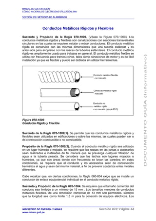 MANUAL DE SUSTENTACIÓN
CÓDIGO NACIONAL DE ELECTRICIDAD UTILIZACIÓN 2006
SECCIÓN 070: MÉTODOS DE ALAMBRADO
MINISTERIO DE ENERGÍA Y MINAS Sección 070: Página 34
www.minem.gob.pe
Conductos Metálicos Rígidos y Flexibles
Sustento y Propósito de la Regla 070-1000. (Véase la Figura 070-1000). Los
conductos metálicos rígidos y flexibles son canalizaciones con secciones transversales
circulares en las cuales se requiere instalar o retirar conductores. El conducto metálico
rígida es construido con las mismas dimensiones que una tubería estándar y es
adecuada para acoplarse con las roscas de tuberías estándares. El conducto metálico
rígido es ampliamente usado para trabajos en general. El conducto metálico flexible se
utiliza con frecuencia para tramos cortos, tales como conexiones de motor y es de fácil
instalación ya que es flexible y puede ser doblada sin utilizar herramientas.
Figura 070-1000
Conducto Rígido y Flexible
Sustento de la Regla 070-1002(1). Se permite que los conductos metálicos rígidos y
flexibles sean utilizados en edificaciones o sobre las mismas, las cuales pueden ser o
de construcción combustible o no combustible.
Propósito de la Regla 070-1002(2). Cuando el conducto metálico rígido sea utilizado
en un lugar húmedo o mojado, se requiere que las roscas en las juntas o accesorios
sean realizadas e instaladas de tal manera que se prevenga cualquier filtración de
agua a la tubería pesada. Se considera que los techos son lugares mojados o
húmedos, ya que son áreas donde con frecuencia se lavan las paredes; en estas
condiciones, se requiere que el conducto y los accesorios sean de construcción
hermética al agua y sean del mismo material, a fin de prevenir contactos entre metales
diferentes.
Cabe recalcar que, en ciertas condiciones, la Regla 060-804 exige que se instale un
conductor de enlace equipotencial individual en el conducto metálico rígido.
Sustento y Propósito de la Regla 070-1004. Se requiere que el tamaño comercial del
conducto sea limitado a un mínimo de 15 mm . Los tamaños menores de conductos
metálicos flexibles, de una dimensión comercial de 13 mm son permitidos, siempre
que la longitud sea como límite 1,5 m para la conexión de equipos eléctricos. Los
Conducto metálico flexible
- no roscado
Conducto metálico rígido
- roscado
Conducto no
metálico rígido
- no roscado (ejmplo PVC)
 
