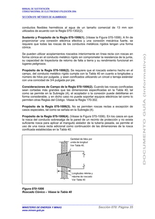 MANUAL DE SUSTENTACIÓN
CÓDIGO NACIONAL DE ELECTRICIDAD UTILIZACIÓN 2006
SECCIÓN 070: MÉTODOS DE ALAMBRADO
MINISTERIO DE ENERGÍA Y MINAS Sección 070: Página 35
www.minem.gob.pe
conductos flexibles herméticos al agua de un tamaño comercial de 13 mm son
utilizados de acuerdo con la Regla 070-1302(2).
Sustento y Propósito de la Regla 070-1006(1). (Véase la Figura 070-1006). A fin de
proporcionar una conexión eléctrica efectiva y una conexión mecánica fuerte, se
requiere que todas las roscas de los conductos metálicos rígidos tengan una forma
cónica.
Se pueden utilizar acoplamientos roscados interiormente en línea recta con roscas en
forma cónica en el conducto metálico rígido sin comprometer la resistencia de la junta,
su capacidad de trayectoria de retorno de falla a tierra y su rendimiento funcional en
lugares peligrosos.
Propósito de la Regla 070-1006(2). Se requiere que el roscado externo hecho en el
campo, del conducto metálico rígido cumpla con la Tabla 40 en cuanto a longitudes y
número de hilos por pulgada, y sean conificados utilizando un cincel o terraja estándar
con una conicidad de 3/4 pulgada por pie.
Consideraciones de Campo de la Regla 070-1006(2). Cuando las roscas conificadas
sean cortadas más grandes que las dimensiones especificadas en la Tabla 40, tal
como se permite en la Subregla (4), el acoplador o la conexión puede debilitarse en
forma considerable, y en dicho caso no puede soportar equipos eléctricos tal como lo
permiten otras Reglas del Código. Véase la Regla 170-302.
Propósito de la Regla 070-1006(3). No se permiten roscas rectas a excepción de
casos especiales, tal como se señala en la Subregla (4).
Propósito de la Regla 070-1006(4). (Véase la Figura 070-1006). En los casos en que
la rosca del conducto sobresalga de la pared de un recinto de protección y no exista
suficiente rosca para aplicar al manguito aislador de la tubería pesada, se permite el
uso de una rosca recta adicional como continuación de las dimensiones de la rosca
conificada establecidas en la Tabla 40.
Figura 070-1006
Roscado Cónico – Véase la Tabla 40
Cantidad de hilos por
unida de longitud
Ver Tabla 40.
Longitudes mínima y
máxima de roscado
Ver Tabla 40
 