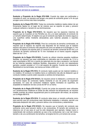 MANUAL DE SUSTENTACIÓN
CÓDIGO NACIONAL DE ELECTRICIDAD UTILIZACIÓN 2006
SECCIÓN 070: MÉTODOS DE ALAMBRADO
MINISTERIO DE ENERGÍA Y MINAS Sección 070: Página 36
www.minem.gob.pe
Sustento y Propósito de la Regla 070-1008. Cuando las cajas son perforadas y
roscadas en obra, se requiere que tengan una pared de suficiente grosor a fin de que
encajen como mínimo tres hilos completos.
Sustento de la Regla 070-1010. Todas los conductos metálicos rígidos deben de ser
firmemente fijados en el lugar de tal manera que se soporte su peso y prevenir
cualquier esfuerzo o tensión en sus terminaciones.
Propósito de la Regla 070-1010(1). Se requiere que los espacios máximos de
soporte que se muestran en los Párrafos (a), (b) y (c) sean aplicados al conducto de
un tamaño determinado. El objetivo es que el conducto sea fijado de manera segura a
una superficie sólida mediante abrazaderas para tuberías pesadas o soportes
colgantes.
Propósito de la Regla 070-1010(2). Para los conductos de tamaños combinados, se
requiere que el espacio de soporte sea dispuesto de tal manera que el máximo
espacio sea para el conducto más pequeño tal como se señala en la Subregla (1). Por
ejemplo, el espacio de soporte para un conducto de tamaño comercial de 65 mm y un
conducto de tamaño comercial de 15 mm montadas en el mismo soporte colgante
debe ser de 1,5 m .
Propósito de la Regla 070-1010(3). Cuando se utilicen tuberías pesadas metálicas
flexibles, se requiere que sean soportadas en intervalos que no excedan de 1,5 m y
sean soportadas a 300 mm o menos de cada lado de una caja o accesorio. Los tramos
de las tuberías pesadas metálicas flexibles, dispuestos en el aire con separadores
gemelos, pueden exceder el 1,5 m del espacio de soporte. Cuando sea necesaria la
flexibilidad en los terminales, los tramos se limitan a 900 mm .
Sustento de la Regla 070-1012. El conducto rígido puede ser de material metálico o
no metálico. El conducto no metálico tiene un coeficiente más alto de dilatación que el
conducto metálico cuando están expuesta a cambios de temperatura.
Propósito de la Regla 070-1012(1). Se requiere prever la dilatación y contracción de
los tramos largos de conductos rígidos mediante el uso de juntas de expansión
aprobadas. En caso de conductos metálicos rígidos montados en superficie, es
aceptable la instalación de dos curvas de 90º en un tramo.
Propósito de la Regla 070-1012(2). Cuando las juntas de expansión sean utilizadas
con canalizaciones metálicas en áreas de alta variación de temperaturas, se requiere
instalar puentes de enlace equipotencial para la continuación del enlace, de acuerdo
con la Regla 060-616.
Sustento de la Regla 070-1014. El conducto debe tener un tamaño suficiente como
para permitir que los conductores sean fácilmente instalados o retirados, permitir una
adecuada disipación del calor y prevenir daños a los conductores y aislamientos.
Propósito de la Regla 070-1014(1). Se requiere que el tamaño del conducto sea
suficiente como para prevenir daños a los conductores. El tamaño del conducto se
relaciona con el uso para el cual ha sido designado (por ejemplo, trabajo nuevo o
realambrado del conducto existente) ya sea si los conductores van a ser del mismo
tamaño o de una combinación de tamaños, la longitud de tiro y el número de curvas.
 