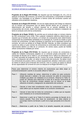 MANUAL DE SUSTENTACIÓN
CÓDIGO NACIONAL DE ELECTRICIDAD UTILIZACIÓN 2006
SECCIÓN 070: MÉTODOS DE ALAMBRADO
MINISTERIO DE ENERGÍA Y MINAS Sección 070: Página 37
www.minem.gob.pe
Propósito de la Regla 070-1014(2). Se requiere que las Subreglas (3), (4) y (5) se
apliquen al tamaño del conducto y al número de conductores y comprendan al sistema
completo. Las Subreglas no se refieren a tramos cortos de conductos cuando son
utilizados como protección mecánica.
Sustento de la Regla 070-1014(3). Una de las reglas básicas del Código se relaciona
con el número de conductores que se deben permitir dentro de un conducto. La
determinación del tamaño y número requiere de un estudio detallado de los
componentes del circuito, diseño del trazado y los costos de material e instalación de
tanto el conducto como de los conductores.
Propósito de la Regla 1014(3). Se permite que el conducto aloje un número máximo
de 200 conductores como límite. Para cualquier instalación eléctrica determinada se
requiere que el tamaño del conducto y el número de conductores sean determinados
comparando las posibilidades señaladas en la Subregla (4). Cuando se instale un gran
número de conductores, se debe considerar la reducción de la capacidad nominal de
corriente, tal como se señala en la Regla 030-004. Además, se debe considerar que
cuando se utiliza un gran número de conductores la continuidad del suministro puede
interrumpirse debido a la falla de un conductor. En ciertos casos, puede ser factible
utilizar conductores múltiples por ramal.
Propósito de la Regla 070-1014(4). Se requiere que el número de conductores o
cables de múltiples conductores alojados en un conducto simple concuerden con el
porcentaje de llenado de la Tabla 8. Los porcentajes de la Tabla 8 se relacionan con
un límite razonable de longitudes de tiro, numero de curvas, facilidad de instalación y
retiro, y la disipación del calor, sin dañar el aislamiento del conductor. Se deben incluir
los conductores de puesta a tierra y enlace equipotencial, aislados o desnudos cuando
se realice el cálculo para el llenado del conducto, mas no cuando se realice el cálculo
de las capacidades de corriente tal como se estipula en la Regla 030-404(1) y (2).
Pasos para determinar el número máximo de conductores que debe alojar un
conducto/canalización cuando no se puede utilizar la Tabla 6
Paso 1: Utilizando medidas de campo, determinar el calibre de cada conductor
simple desnudo o aislado y de cada conductor de cable de conductores
múltiples que deben ser instalados en el conducto. Observar la Tabla 10,
puede ser utilizada para determinar el área de la sección transversal de
los tipos de conductores simples aislados que se indican en la tabla
utilizando el tamaño y designación de aislamiento del conductor.
Paso 2: Calcular el área total considerando todos los conductores o cables de
cada calibre que se requiere instalar en el conducto /canalización.
Paso 3: Calcular el área total de todos los conductores o cables que se requiere
sean instalados en el conducto/canalización.
Paso 4: Determinar a partir de la Tabla 8 el máximo porcentaje de llenado de la
tubería pesada. Para otros tipos de canalización, se debe obtener el
porcentaje máximo de llenado a partir de la regla apropiada de la Sección
070.
Paso 5: Determinar a partir de la Tabla 9 el tamaño requerido del conducto
 