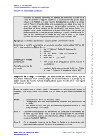MANUAL DE SUSTENTACIÓN
CÓDIGO NACIONAL DE ELECTRICIDAD UTILIZACIÓN 2006
SECCIÓN 070: MÉTODOS DE ALAMBRADO
MINISTERIO DE ENERGÍA Y MINAS Sección 070: Página 38
www.minem.gob.pe
utilizando el máximo porcentaje de llenado del conducto a partir de la
Tabla 8 (ver el Paso 4) para establecer la columna correcta que se debe
utilizar en la Tabla 9 y el área máxima de todos los conductores o cables
(ver el Paso 3). Cuando utilice una canalización con otras áreas que no
sean las áreas de las secciones transversales circulares, se debe
determinar el área máxima de la canalización que puede llenar con
conductores y cables multiplicando el área total de la sección transversal
de la canalización por el porcentaje de llenado obtenido en el Paso 4. El
área de los conductores o cables en mm2
(ver el Paso 3) no puede
exceder del llenado requerido del conducto /canalización en mm2
.
Ejemplo de conductores de diferentes tamaños dentro un mismo Conducto
Determinar el tamaño comercial de un conducto que aloja cuatro cables THW de 95
mm2
y seis conductores TW de 4 mm2
:
= 4 x 227 (95 mm2
, Tabla 10, Columna 6)
= 908 mm2
= 6 x 15,9 ( 4 mm2, Tabla 10, Columna 10)
= 95,4 mm2
= 908 + 95,4 = 1 003,4 mm2
Porcentaje de llenado
del conducto = 40% (Tabla 8, sin chaqueta de plomo, más de 4
conductores)
Tamaño comercial del
conducto = conducto de tamaño comercial de 65 mm (Tabla
9, Línea 7, Columna 6, llenado de tubería 40%)
Propósito de la Regla 070-1014(5). Los conductores del mismo calibre, que se
encuentran instalados en un conducto, según los requerimientos de la Subregla (4), no
deben exceder del máximo número de conductores que se muestra en la Tabla 6 para
conductores simples.
Pasos para determinar el número máximo de conductores del mismo calibre para un
Conducto que aloja a otros conductores que no sean los que tienen chaquetas de
plomo
Notas: 1. Los conductores deben ser del mismo calibre;
2. La designación de la letra de aislamiento del conductor debe estar indicada en
la Tabla 6.
3. Este método se utiliza para tipos de conductos que permiten el uso de la Tabla
6 según la Regla 070-1014 (5).
Paso 1: Encontrar la designación del aislamiento del conductor en la columna de
la mano izquierda de la Tabla 6. Si es que la designación del aislamiento
del conductor no aparece en esta columna, utilice el método que se indica
según la Regla 070-1014(4).
Paso 2: En la siguiente columna de la Tabla 6, frente a la designación del
aislamiento del conductor, localizar el tamaño del conductor.
 