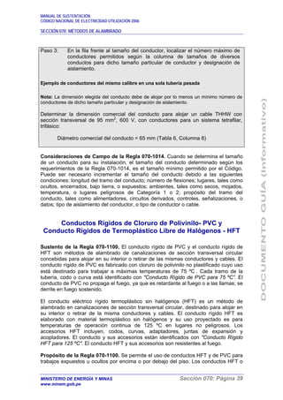MANUAL DE SUSTENTACIÓN
CÓDIGO NACIONAL DE ELECTRICIDAD UTILIZACIÓN 2006
SECCIÓN 070: MÉTODOS DE ALAMBRADO
MINISTERIO DE ENERGÍA Y MINAS Sección 070: Página 39
www.minem.gob.pe
Paso 3: En la fila frente al tamaño del conductor, localizar el número máximo de
conductores permitidos según la columna de tamaños de diversos
conductos para dicho tamaño particular de conductor y designación de
aislamiento.
Ejemplo de conductores del mismo calibre en una sola tubería pesada
Nota: La dimensión elegida del conducto debe de alojar por lo menos un mínimo número de
conductores de dicho tamaño particular y designación de aislamiento.
Determinar la dimensión comercial del conducto para alojar un cable THHW con
sección transversal de 95 mm2
, 600 V, con conductores para un sistema tetrafilar,
trifásico:
Diámetro comercial del conducto = 65 mm (Tabla 6, Columna 8)
Consideraciones de Campo de la Regla 070-1014. Cuando se determina el tamaño
de un conducto para su instalación, el tamaño del conducto determinado según los
requerimientos de la Regla 070-1014, es el tamaño mínimo permitido por el Código.
Puede ser necesario incrementar el tamaño del conducto debido a las siguientes
condiciones: longitud del tramo del conducto; número de flexiones; lugares, tales como
ocultos, encerrados, bajo tierra, o expuestos; ambientes, tales como secos, mojados,
temperatura, o lugares peligrosos de Categoría 1 o 2; propósito del tramo del
conducto, tales como alimentadores, circuitos derivados, controles, señalizaciones, o
datos; tipo de aislamiento del conductor, o tipo de conductor o cable.
Conductos Rígidos de Cloruro de Polivinilo- PVC y
Conducto Rígidos de Termoplástico Libre de Halógenos - HFT
Sustento de la Regla 070-1100. El conducto rígido de PVC y el conducto rígido de
HFT son métodos de alambrado de canalizaciones de sección transversal circular
concebidas para alojar en su interior o retirar de las mismas conductores y cables. El
conducto rígido de PVC es fabricado con cloruro de polivinilo no plastificado cuyo uso
está destinado para trabajar a máximas temperaturas de 75 ºC . Cada tramo de la
tubería, codo o curva está identificado con "Conducto Rígido de PVC para 75 ºC”. El
conducto de PVC no propaga el fuego, ya que es retardante al fuego o a las llamas; se
derrite en fuego sostenido.
El conducto eléctrico rígido termoplástico sin halógenos (HFT) es un método de
alambrado en canalizaciones de sección transversal circular, destinado para alojar en
su interior o retirar de la misma conductores y cables. El conducto rígido HFT es
elaborado con material termoplástico sin halógenos y su uso proyectado es para
temperaturas de operación continua de 125 ºC en lugares no peligrosos. Los
accesorios HFT incluyen, codos, curvas, adaptadores, juntas de expansión y
acopladores. El conducto y sus accesorios están identificados con "Conducto Rígido
HFT para 125 ºC". El conducto HFT y sus accesorios son resistentes al fuego.
Propósito de la Regla 070-1100. Se permite el uso de conductos HFT y de PVC para
trabajos expuestos u ocultos por encima o por debajo del piso. Los conductos HFT o
 