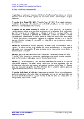 MANUAL DE SUSTENTACIÓN
CÓDIGO NACIONAL DE ELECTRICIDAD UTILIZACIÓN 2006
SECCIÓN 070: MÉTODOS DE ALAMBRADO
MINISTERIO DE ENERGÍA Y MINAS Sección 070: Página 4
www.minem.gob.pe
ningún tipo de protección mecánica. El término “profundidad” se refiere a la mínima
distancia entre la superficie superior del conductor, cable o canalización y el piso
terminado.
Propósito de la Regla 070-012(2). (Véase la Figura 070-012). Si se instala protección
mecánica, de acuerdo a lo especificado en la Subregla (3), se permita reducir en
150 mm la profundidad de enterramiento.
Propósito de la Regla 070-012(3). (Véase la Figura 070-012). La protección
mecánica se considera como una defensa que permite la reducción de la profundidad
de enterramiento, en la medida que el método de protección no cause daño a los
conductores o restrinja el principio de aislamiento. Cuando se diseñe o instale
canalizaciones subterráneas, se deben tomar en cuenta las restricciones de la Regla
070-936. Se aceptan los siguientes métodos de protección mecánica, en la medida
que se extiendan hasta por lo menos 50 mm más allá de los conductores, cables o
canalizaciones.
Párrafo (a). Planchas de madera tratadas – Al seleccionar un tratamiento para la
madera, se debe escoger una solución tal como pentaclorofenol u otro material
adecuado para preservación. El usar creosota como preservante puede dañar el
aislamiento del conductor.
Párrafos (b), (c), y (d). Concreto – Cuando se proteja mediante ductos de concreto
(Párrafo (d)), los conductores pueden ser instalados en una tubería pesada, o pueden
estar conformando un cable, para prevenir daños al aislamiento.
Párrafo (e). Otros materiales – Entre los otros materiales adecuados se incluyen las
tuberías de polietileno. Se deben utilizar conductores de tipos apropiados para ser
directamente enterrados, de acuerdo a lo que se menciona en la Tabla 19. Cuando
para las cruzadas bajo pistas se utiliza tuberías, deben utilizarse tuberías pesadas
rígidas metálicas o tuberías de acero para agua.
Propósito de la Regla 070-012(4). Para proveer protección física, los conductores o
cables directamente enterrados deben ser separados entre sí con arena cernida, que
cubra los conductores con un espesor mínimo de 75 mm tanto por arriba como por
debajo de los conductores y cables.
 