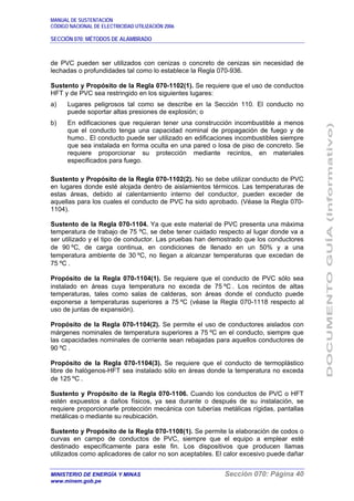 MANUAL DE SUSTENTACIÓN
CÓDIGO NACIONAL DE ELECTRICIDAD UTILIZACIÓN 2006
SECCIÓN 070: MÉTODOS DE ALAMBRADO
MINISTERIO DE ENERGÍA Y MINAS Sección 070: Página 40
www.minem.gob.pe
de PVC pueden ser utilizados con cenizas o concreto de cenizas sin necesidad de
lechadas o profundidades tal como lo establece la Regla 070-936.
Sustento y Propósito de la Regla 070-1102(1). Se requiere que el uso de conductos
HFT y de PVC sea restringido en los siguientes lugares:
a) Lugares peligrosos tal como se describe en la Sección 110. El conducto no
puede soportar altas presiones de explosión; o
b) En edificaciones que requieran tener una construcción incombustible a menos
que el conducto tenga una capacidad nominal de propagación de fuego y de
humo.. El conducto puede ser utilizado en edificaciones incombustibles siempre
que sea instalada en forma oculta en una pared o losa de piso de concreto. Se
requiere proporcionar su protección mediante recintos, en materiales
especificados para fuego.
Sustento y Propósito de la Regla 070-1102(2). No se debe utilizar conducto de PVC
en lugares donde esté alojada dentro de aislamientos térmicos. Las temperaturas de
estas áreas, debido al calentamiento interno del conductor, pueden exceder de
aquellas para los cuales el conducto de PVC ha sido aprobado. (Véase la Regla 070-
1104).
Sustento de la Regla 070-1104. Ya que este material de PVC presenta una máxima
temperatura de trabajo de 75 ºC, se debe tener cuidado respecto al lugar donde va a
ser utilizado y el tipo de conductor. Las pruebas han demostrado que los conductores
de 90 ºC, de carga continua, en condiciones de llenado en un 50% y a una
temperatura ambiente de 30 ºC, no llegan a alcanzar temperaturas que excedan de
75 ºC .
Propósito de la Regla 070-1104(1). Se requiere que el conducto de PVC sólo sea
instalado en áreas cuya temperatura no exceda de 75 ºC . Los recintos de altas
temperaturas, tales como salas de calderas, son áreas donde el conducto puede
exponerse a temperaturas superiores a 75 ºC (véase la Regla 070-1118 respecto al
uso de juntas de expansión).
Propósito de la Regla 070-1104(2). Se permite el uso de conductores aislados con
márgenes nominales de temperatura superiores a 75 ºC en el conducto, siempre que
las capacidades nominales de corriente sean rebajadas para aquellos conductores de
90 ºC .
Propósito de la Regla 070-1104(3). Se requiere que el conducto de termoplástico
libre de halógenos-HFT sea instalado sólo en áreas donde la temperatura no exceda
de 125 ºC .
Sustento y Propósito de la Regla 070-1106. Cuando los conductos de PVC o HFT
estén expuestos a daños físicos, ya sea durante o después de su instalación, se
requiere proporcionarle protección mecánica con tuberías metálicas rígidas, pantallas
metálicas o mediante su reubicación.
Sustento y Propósito de la Regla 070-1108(1). Se permite la elaboración de codos o
curvas en campo de conductos de PVC, siempre que el equipo a emplear esté
destinado específicamente para este fin. Los dispositivos que producen llamas
utilizados como aplicadores de calor no son aceptables. El calor excesivo puede dañar
 