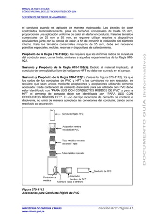 MANUAL DE SUSTENTACIÓN
CÓDIGO NACIONAL DE ELECTRICIDAD UTILIZACIÓN 2006
SECCIÓN 070: MÉTODOS DE ALAMBRADO
MINISTERIO DE ENERGÍA Y MINAS Sección 070: Página 41
www.minem.gob.pe
el conducto cuando es aplicado de manera inadecuada. Las pistolas de calor
controladas termostáticamente, para los tamaños comerciales de hasta 55 mm,
proporcionan una aplicación uniforme de calor sin dañar el conducto. Para los tamaños
comerciales de 25 mm a 55 mm, se requiere utilizar resortes o dispositivos
equivalentes junto con la pistola de calor, a fin de prevenir la reducción del diámetro
interno. Para los tamaños comerciales mayores de 55 mm, debe ser necesario
plantillas especiales, moldes, resortes y dispositivos de calentamiento.
Propósito de la Regla 070-1108(2). Se requiere que los mínimos radios de curvatura
del conducto sean, como límite, similares a aquellos requerimientos de la Regla 070-
922.
Sustento y Propósito de la Regla 070-1108(3). Debido al material implicado, el
conducto de termoplástico libre de halógenos-HFT no debe ser curvado en el campo.
Sustento y Propósito de la Regla 070-1112(1). (Véase la Figura 070-1112). Ya que
los codos de los conductos de PVC y HFT y las curvaturas no son roscados, se
requiere que sean unidos mediante adaptadores y acopladores utilizando cemento
adecuado. Cada contenedor de cemento disolvente para ser utilizado con PVC debe
estar identificado con "PARA USO CON CONDUCTOS RÍGIDOS DE PVC" y para la
HFT el cemento de contacto debe ser identificado con "PARA USO CON
CONDUCTOS RÍGIDOS HFT". El uso del tipo incorrecto de cemento de contacto o
disolvente, no unirá de manera apropiada las conexiones del conducto, dando como
resultado su separación.
Figura 070-1112
Accesorios para Conducto Rígido de PVC
Conducto Rígido PVC
Adaptador hembra
roscado de PVC
Tubo metálico roscado
de unión - niple
Tubo metálico roscado
Conducto de PVC
Adaptador
hembra de PVC
Contratuerca
metálica
Abertura (tapa a eliminar)
 