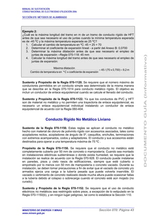 MANUAL DE SUSTENTACIÓN
CÓDIGO NACIONAL DE ELECTRICIDAD UTILIZACIÓN 2006
SECCIÓN 070: MÉTODOS DE ALAMBRADO
MINISTERIO DE ENERGÍA Y MINAS Sección 070: Página 43
www.minem.gob.pe
Ejemplo 2:
¿Cuál es la máxima longitud del tramo en m de un tramo de conducto rígido de HFT
antes de que sea necesario el uso de juntas cuando la mínima temperatura esperada
es de -45 ºC y la máxima temperatura esperada es 25 ºC?
1. Calcular el cambio de temperatura en ºC: 45 + 25 = 70
2. Determinar el coeficiente de expansión lineal - a partir del Anexo B: 0,0700
3. Determinar la máxima dilatación antes de que sea necesario el empleo de
juntas de expansión --Regla 070-118: 45 mm
4. Calcular la máxima longitud del tramo antes de que sea necesario el empleo de
juntas de expansión:
m9,20,700)x(70/45
expansióndeecoeficientxCºenatemperaturdeCambio
dilataciónMáxima
==
Sustento y Propósito de la Regla 070-1120. Se requiere que el número máximo de
conductores permitidos en un conducto simple sea determinado de la misma manera
que se describe en la Regla 070-1014 para conducto metálico rígido. El objetivo es
incluir un conductor de enlace equipotencial cuando se calcule el llenado del conducto.
Sustento y Propósito de la Regla 070-1122. Ya que los conductos de PVC y HFT
son de material no metálico y no permiten una trayectoria de enlace equipotencial, es
necesario un enlace equipotencial individual instalando un conductor de enlace
equipotencial de acuerdo con la Regla 060-404.
Conducto Rígido No Metálico Liviano
Sustento de la Regla 070-1150. Estas reglas se aplican al conducto no metálico
hecho con material de cloruro de polivinilo rígido con accesorios asociados, tales como
acopladores rectos, acopladores de ángulo de 5º, casquillos, enchufes, terminaciones
con extremos acampanados, codos y adaptadores. El conducto y sus accesorios están
destinados para operar a una temperatura máxima de 75 ºC .
Propósito de la Regla 070-1150. Se requiere que el conducto no metálico esté
completamente cubierto por 50 mm de concreto o mampostería. Cuando sea montado
en instalaciones eléctricas subterráneas o donde exista humedad, se requiere que la
instalación se realice de acuerdo con la Regla 070-928. El conducto puede instalarse
en paredes, pisos y cielo rasos de edificaciones, siempre que esté cubierto o
empotrado por lo menos con 50 mm de mampostería o concreto vaciado. Durante su
instalación, se deben tomar precauciones a fin de evitar que el vaciado de concreto y/o
armados ejerza una carga a la tubería pesada que puede volverla inservible. El
vaciado o vertimiento de concreto realizado desde mucha altura puede ocasionar fallas
a la tubería debido al colapso o sobrecarga cuando el concreto esté aún mojado (no
curado).
Sustento y Propósito de la Regla 070-1152. Se requiere que el uso de conducto
eléctricos no metálicos sea restringido sobre pisos, a excepción de lo estipulado en la
Regla 070-1150(b), y en ningún lugar peligroso, tal como lo establece la Sección 110.
 