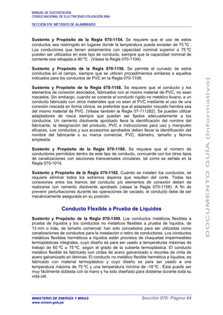 MANUAL DE SUSTENTACIÓN
CÓDIGO NACIONAL DE ELECTRICIDAD UTILIZACIÓN 2006
SECCIÓN 070: MÉTODOS DE ALAMBRADO
MINISTERIO DE ENERGÍA Y MINAS Sección 070: Página 44
www.minem.gob.pe
Sustento y Propósito de la Regla 070-1154. Se requiere que el uso de estos
conductos sea restringido en lugares donde la temperatura pueda exceder de 75 ºC .
Los conductores que tienen aislamientos con capacidad nominal superior a 75 ºC
pueden ser utilizados en este tipo de conducto, siempre que la capacidad nominal de
corriente sea rebajada a 90 ºC . (Véase la Regla 070-1104).
Sustento y Propósito de la Regla 070-1156. Se permite el curvado de estos
conductos en el campo, siempre que se utilicen procedimientos similares a aquellos
indicados para los conductos de PVC en la Regla 070-1108.
Sustento y Propósito de la Regla 070-1158. Se requiere que el conducto y los
elementos de conexión asociados, fabricados con el mismo material de PVC, no sean
roscados. Sin embargo, cuando se conecte el conducto rígido no metálico liviano, a un
conducto fabricado con otros materiales que no sean el PVC mediante el uso de una
conexión roscada en forma cónica, es preferible que el adaptador roscado hembra sea
del mismo material de PVC. (Véase también la Regla 07-111282). Se pueden utilizar
adaptadores de rosca siempre que puedan ser fijados adecuadamente a los
conductos. Un cemento disolvente aprobado lleva la identificación del nombre del
fabricante, la designación del producto, PVC e instrucciones para uso y manipuleo
eficaces. Los conductos y sus accesorios aprobados deben llevar la identificación del
nombre del fabricante o su marca comercial, PVC, diámetro, tamaño y Norma
empleada.
Sustento y Propósito de la Regla 070-1160. Se requiere que el número de
conductores permitidos dentro de este tipo de conducto, concuerde con los otros tipos
de canalizaciones con secciones transversales circulares, tal como se señala en la
Regla 070-1014.
Sustento y Propósito de la Regla 070-1162. Cuando se instalen los conductos, se
requiere eliminar todos los extremos ásperos que resulten del corte. Todas las
conexiones entre los tramos del conducto y/o elementos de conexión deben de
realizarse con cemento disolvente aprobado (véase la Regla 070-1158). A fin de
prevenir perturbaciones durante las operaciones de vaciado, el conducto debe de ser
mecánicamente asegurada en su posición.
Conducto Flexible a Prueba de Líquidos
Sustento y Propósito de la Regla 070-1300. Los conductos metálicos flexibles a
prueba de líquidos y los conductos no metálicos flexibles a prueba de líquidos, de
13 mm o más, de tamaño comercial, han sido concebidos para ser utilizadas como
canalizaciones de conductos para la instalación o retiro de conductores. Los conductos
metálicos flexibles herméticos a líquidos están provistos de chaquetas impermeables
termoplásticas integrales, cuyo diseño es para ser usado a temperaturas máximas de
trabajo de 60 ºC o 75 ºC, según el grado de la cubierta termoplástica. El conducto
metálico flexible es fabricado con cintas de acero galvanizado o recortes de cinta de
acero galvanizado en láminas. El conducto no metálico flexible hermética a líquidos, es
fabricado con material termoplástico y cuyo diseño es para ser usado a una
temperatura máxima de 75 ºC y una temperatura mínima de -18 ºC . Ésta puede ser
muy fácilmente doblada con la mano y ha sido diseñado para doblarse durante toda su
vida útil.
 