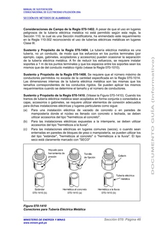 MANUAL DE SUSTENTACIÓN
CÓDIGO NACIONAL DE ELECTRICIDAD UTILIZACIÓN 2006
SECCIÓN 070: MÉTODOS DE ALAMBRADO
MINISTERIO DE ENERGÍA Y MINAS Sección 070: Página 46
www.minem.gob.pe
Consideraciones de Campo de la Regla 070-1402. A pesar de que el uso en lugares
peligrosos de la tubería eléctrica metálica no está permitido según esta regla, la
Sección 110, la cual es una Sección modificatoria, ha enmendado este requerimiento
en la Regla 110-302 reconociendo el uso de tuberías eléctricas metálicas en lugares
Clase III.
Sustento y Propósito de la Regla 070-1404. La tubería eléctrica metálica es una
tubería, no un conducto, de modo que los esfuerzos en los puntos terminales (por
ejemplo, cajas, gabinetes, acopladores y accesorios) pueden ocasionar la separación
de la tubería eléctrica metálica. A fin de reducir los esfuerzos, se requiere instalar
soportes a 1 m de los puntos terminales y que los espacios entre los soportes sean los
mismos que de del conducto metálico rígido (véase la Regla 070-1010).
Sustento y Propósito de la Regla 070-1408. Se requiere que el número máximo de
conductores permitidos no exceda de la cantidad especificada en la Regla 070-1014.
Las dimensiones internas de la tubería eléctrica metálica son las mismas que los
tamaños correspondientes de los conductos rígidos. Se pueden aplicar los mismos
requerimientos cuando se determine el tamaño y el número de conductores.
Sustento y Propósito de la Regla 070-1410. (Véase la Figura 070-1410). Cuando los
tramos de tubería eléctrica metálica sean acoplados en forma conjunta o conectados a
cajas, accesorios o gabinetes, se requiere utilizar elementos de conexión adecuados
para dichas instalaciones eléctricas y lugares particulares como sigue:
(a) Para una instalación eléctrica de vaciado de concreto o en paredes de
mampostería donde el núcleo es llenado con concreto o lechada, se deben
utilizar accesorios del tipo "herméticos al concreto".
(b) Para las instalaciones eléctricas expuestas a la intemperie, se deben utilizar
accesorios del tipo "herméticos a la lluvia".
(c) Para las instalaciones eléctricas en lugares comunes (secos), o cuando sean
enterradas en paredes de bloques de yeso o mampostería, se pueden utilizar los
del tipo "estándar", "herméticos al concreto" o "herméticos a la lluvia". El tipo
seco está claramente marcado con "SECO"
Figura 070-1410
Conectores para Tubería Eléctrica Metálica
Collarín
Tubería eléctrica
metálica
Hermética a la lluvia
070-1410 (b)
Hermética al concreto
070-1410 (a)
Estándar
070-1410 (b)
Tornillo
de fijación
Hoyuelo para
herramienta de
presión
 