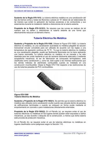 MANUAL DE SUSTENTACIÓN
CÓDIGO NACIONAL DE ELECTRICIDAD UTILIZACIÓN 2006
SECCIÓN 070: MÉTODOS DE ALAMBRADO
MINISTERIO DE ENERGÍA Y MINAS Sección 070: Página 47
www.minem.gob.pe
Sustento de la Regla 070-1412. La tubería eléctrica metálica es una canalización del
tipo de tramos cortos y todas las flexiones o piezas en “S“ deben de ser elaboradas de
tal manera que eviten la aplicación de fuerzas excesivas a los conductores y sus
aislamientos durante la instalación debido a distorsiones de la tubería aislante.
Propósito de la Regla 070-1412(1). Se requiere que las curvas se realicen de tal
manera que no dañen o distorsionen la tubería aislante de una forma que
efectivamente reduzcan el diámetro interno.
Tubería Eléctrica No Metálica
Sustento y Propósito de la Regla 070-1500. (Véase la Figura 070-1500). La tubería
eléctrica no metálica, es una canalización acanalada no metálica plegable de sección
transversal circular concebida para ser utilizada de acuerdo con las reglas a una
temperatura de operación continua de 75 ºC . Ya que la tubería eléctrica no metálica
es una canalización plegable, puede ser fácilmente flexionada con la mano aplicando
una fuerza razonable. La tubería eléctrica no metálica no es roscada y ha sido
diseñada para ser unida mediante el uso de cemento disolvente adecuado o mediante
acopladores mecánicos. Al ser de fabricación de compuesto termoplástico, está
clasificada como canalización y, como tal, está sujeta a las mismas restricciones que
los demás métodos de alambrado combustible cuando es instalada en una
construcción incombustible. Véase la Regla 070-1102 respecto a las restricciones de
uso de tuberías pesadas de PVC combustibles.
Figura 070-1500
Tubería Eléctrica No Metálica
Sustento y Propósito de la Regla 070-1502(1). Se permite que la tubería eléctrica no
metálica sea utilizada como canalización oculta cuando sea ubicada dentro de paredes
de edificaciones terminadas o cuando se coloquen en forma oculta mediante el
empotramiento en concreto o para instalaciones directamente enterradas.
Propósito de la Regla 070-1502(2). En el Párrafo (a), se requiere evitar el uso de
tuberías eléctricas no metálicas en los lugares donde puedan estar expuestos a daños
mecánicos, ya sea durante o después de la construcción, a menos que dicha tubería
esté provista de protección mecánica.
En el Párrafo (b), se requiere evitar el uso de tuberías eléctricas no metálicas en
lugares clasificados como peligrosos según la Sección 110.
 