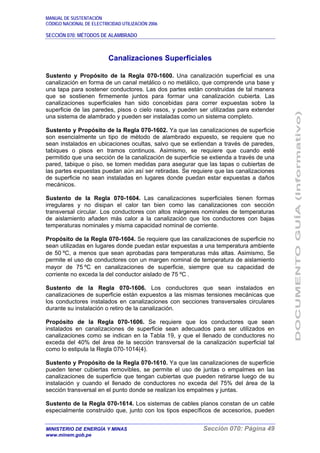 MANUAL DE SUSTENTACIÓN
CÓDIGO NACIONAL DE ELECTRICIDAD UTILIZACIÓN 2006
SECCIÓN 070: MÉTODOS DE ALAMBRADO
MINISTERIO DE ENERGÍA Y MINAS Sección 070: Página 49
www.minem.gob.pe
Canalizaciones Superficiales
Sustento y Propósito de la Regla 070-1600. Una canalización superficial es una
canalización en forma de un canal metálico o no metálico, que comprende una base y
una tapa para sostener conductores. Las dos partes están construidas de tal manera
que se sostienen firmemente juntos para formar una canalización cubierta. Las
canalizaciones superficiales han sido concebidas para correr expuestas sobre la
superficie de las paredes, pisos o cielo rasos, y pueden ser utilizadas para extender
una sistema de alambrado y pueden ser instaladas como un sistema completo.
Sustento y Propósito de la Regla 070-1602. Ya que las canalizaciones de superficie
son esencialmente un tipo de método de alambrado expuesto, se requiere que no
sean instalados en ubicaciones ocultas, salvo que se extiendan a través de paredes,
tabiques o pisos en tramos continuos. Asimismo, se requiere que cuando esté
permitido que una sección de la canalización de superficie se extienda a través de una
pared, tabique o piso, se tomen medidas para asegurar que las tapas o cubiertas de
las partes expuestas puedan aún así ser retiradas. Se requiere que las canalizaciones
de superficie no sean instaladas en lugares donde puedan estar expuestas a daños
mecánicos.
Sustento de la Regla 070-1604. Las canalizaciones superficiales tienen formas
irregulares y no disipan el calor tan bien como las canalizaciones con sección
transversal circular. Los conductores con altos márgenes nominales de temperaturas
de aislamiento añaden más calor a la canalización que los conductores con bajas
temperaturas nominales y misma capacidad nominal de corriente.
Propósito de la Regla 070-1604. Se requiere que las canalizaciones de superficie no
sean utilizadas en lugares donde puedan estar expuestas a una temperatura ambiente
de 50 ºC, a menos que sean aprobadas para temperaturas más altas. Asimismo, Se
permite el uso de conductores con un margen nominal de temperatura de aislamiento
mayor de 75 ºC en canalizaciones de superficie, siempre que su capacidad de
corriente no exceda la del conductor aislado de 75 ºC .
Sustento de la Regla 070-1606. Los conductores que sean instalados en
canalizaciones de superficie están expuestos a las mismas tensiones mecánicas que
los conductores instalados en canalizaciones con secciones transversales circulares
durante su instalación o retiro de la canalización.
Propósito de la Regla 070-1606. Se requiere que los conductores que sean
instalados en canalizaciones de superficie sean adecuados para ser utilizados en
canalizaciones como se indican en la Tabla 19, y que el llenado de conductores no
exceda del 40% del área de la sección transversal de la canalización superficial tal
como lo estipula la Regla 070-1014(4).
Sustento y Propósito de la Regla 070-1610. Ya que las canalizaciones de superficie
pueden tener cubiertas removibles, se permite el uso de juntas o empalmes en las
canalizaciones de superficie que tengan cubiertas que pueden retirarse luego de su
instalación y cuando el llenado de conductores no exceda del 75% del área de la
sección transversal en el punto donde se realizan los empalmes y juntas.
Sustento de la Regla 070-1614. Los sistemas de cables planos constan de un cable
especialmente construido que, junto con los tipos específicos de accesorios, pueden
 