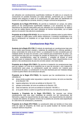 MANUAL DE SUSTENTACIÓN
CÓDIGO NACIONAL DE ELECTRICIDAD UTILIZACIÓN 2006
SECCIÓN 070: MÉTODOS DE ALAMBRADO
MINISTERIO DE ENERGÍA Y MINAS Sección 070: Página 50
www.minem.gob.pe
ser utilizados con canalizaciones superficiales metálicas. El cable es un conjunto de
conductores en paralelo formados con lados laterales, conformado por un material
aislante para asegurar el cable en la canalización. El cable debe ser identificado en
cuanto a su capacidad de corriente, tensión y margen nominal de temperatura.
Propósito de la Regla 070-1614(1). Se permite la instalación en campo, de cables
planos en las canalizaciones superficiales metálicas y con accesorios de rosca y
dispositivos de casquillo adecuados para ser utilizados con la canalización. El objetivo
es que los cables planos sólo sean utilizados en tramos horizontales, con el cable
plano en la sección más alta de la canalización.
Propósito de la Regla 070-1614(2). No se requiere de cubiertas sobre la parte inferior
para proteger el cable plano contra daños mecánicos o contactos accidentales si es
que la canalización es instalada en un lugar donde se encuentre aislada fuera del
alcance.
Canalizaciones Bajo Piso
Sustento de la Regla 070-1700. El método de alambrado en canalizaciones bajo piso
es un medio para proveer energía y sistemas de señalización a oficinas grandes y
áreas comerciales de venta al por menor. La canalización ha sido concebida para ser
instalada dentro de losas de concreto u otro material para revestimiento de pisos. Las
canalizaciones bajo piso son montajes de canales de distribución y cajas colectoras y
de unión, acomplamientos, cajas de empalme, y unidades de acceso al canal
utilizados para la instalación o retiro de los conductores. Estos requerimientos no se
aplican a las canalizaciones de piso de concreto celular o de metal celular.
Propósito de la Regla 070-1700(1). Se permite la instalación de canalizaciones bajo
piso por debajo o al nivel de la superficie de un piso de concreto u otro material de
revestimiento para pisos. La canalización puede ser cubierta con material para
revestimiento de pisos. La canalización no ha sido diseñada para ser instalada debajo
o sobre la parte inferior de la estructura del piso.
Propósito de la Regla 070-1700(2). Se requiere que las canalizaciones no sean
utilizadas en:
(a) áreas donde pueden estar expuestas a vapores corrosivos, tal como se describe
en la Sección 130;
(b) lugares peligrosos, tal como se señala en la Sección 110;
(c) garajes comerciales, tal como se señala en la Sección 120;
(d) salas de baterías, tal como se señala en la Sección 150-540; o
(e) en la parte inferior o sobre la superficie del fondo de una estructura de piso.
Sustento y Propósito de la Regla 070-1702(1). Se requiere que dichas
canalizaciones bajo piso sean instaladas de acuerdo con las instrucciones del
fabricante y según los requerimientos de esta regla, y los requerimientos de cobertura
y trazado del sistema. El espesor mínimo de la cubierta de concreto está especificado
en cada tramo de canalización y accesorios.
Propósito de la Regla 070-1702(2). La canalización debe ser tendida en línea recta
entre las cajas de empalme, de modo que se pueda localizar de manera precisa
cualquier abertura requerida.
 