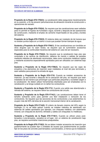 MANUAL DE SUSTENTACIÓN
CÓDIGO NACIONAL DE ELECTRICIDAD UTILIZACIÓN 2006
SECCIÓN 070: MÉTODOS DE ALAMBRADO
MINISTERIO DE ENERGÍA Y MINAS Sección 070: Página 51
www.minem.gob.pe
Propósito de la Regla 070-1702(3). La canalización debe asegurarse mecánicamente
en su posición, a fin de prevenir perturbaciones de alineación durante la construcción u
operaciones de vaciado.
Propósito de la Regla 070-1702(4). Se requiere que las canalizaciones sean selladas
para no permitir el ingreso de humedad o agua, durante y después de las operaciones
de construcción, mediante el empleo de cemento impermeable en las juntas y bordes
del sistema.
Propósito de la Regla 070-1702(5). El sistema debe ser instalado de tal manera que
no existan puntos bajos en un tramo o cruce que puedan formar trampas de agua.
Sustento y Propósito de la Regla 070-1704(1). Si las canalizaciones son tendidas en
otros ángulos que no sean rectos, se requiere que se suministren accesorios
especiales para la continuidad mecánica del sistema en caso de ser necesario.
Propósito de la Regla 070-1704(2). Se requiere que la canalización bajo piso sea
conectada a los centros de distribución, tableros de mando o salidas de paredes
mediante métodos de alambrado reconocidos, tales como conductos metálicos rígidos
y mediante accesorios especialmente aprobados para ser utilizados con sistemas bajo
piso.
Sustento y Propósito de la Regla 070-1708(3). Se requiere que las cajas de
empalme y los elementos de inserción sean instalados al nivel del piso terminado y
sean sellados para prevenir la entrada de agua.
Sustento y Propósito de la Regla 070-1710. Cuando se instalen accesorios de
inserción, ya sea durante o después de la colocación del piso, se requiere que sean
instalados de tal manera que prevengan que partículas pequeñas y suciedad caigan a
la canalización. Se deben utilizar herramientas diseñadas para ser empleadas con la
canalización y se tenga cuidado en no dañar los conductores.
Sustento y Propósito de la Regla 070-1712. Cuando una salida sea abandonada o
retirada del sistema, se requiere retirar los conductores del circuito.
Sustento y Propósito de la Regla 070-1714(1). Las canalizaciones deben tener el
tamaño suficiente como para permitir una fácil instalación o remoción de los
conductores. Se requiere que las secciones de los conductores y sus aislamientos no
ocupen más del 40% del área de la sección transversal interior de la canalización.
Propósito de la Regla 070-1714(2). El criterio de llenado máximo del 40% según la
Subregla (1) no se debe aplicar cuando se instalan métodos de alambrado con
sistemas de cables aprobados (por ejemplo, con chaqueta metálica, con aislamiento
mineral, con chaqueta de aluminio, blindado y cables con chaquetas no metálicas).
Sustento y Propósito de la Regla 070-1718(1). Cuando se utilicen pisos post-
tensados o pre-tensados, vaciados en el lugar, con un sistema de canalización bajo
piso, se requiere suministrar inserciones preajustadas.
Propósito de la Regla 070-1718(2). No se deben instalar accesorios de inserción que
posteriormente se puedan fijar o unidades de acceso que posteriormente se puedan
fijar en los pisos de concreto post-tensados o pre-tensados, a menos que la instalación
 