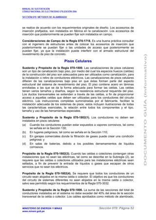 MANUAL DE SUSTENTACIÓN
CÓDIGO NACIONAL DE ELECTRICIDAD UTILIZACIÓN 2006
SECCIÓN 070: MÉTODOS DE ALAMBRADO
MINISTERIO DE ENERGÍA Y MINAS Sección 070: Página 52
www.minem.gob.pe
se realice de acuerdo con los requerimientos originales de diseño. Los accesorios de
inserción prefijados, son instalados en fábrica en la canalización. Los accesorios de
inserción que posteriormente se pueden fijar son instalados en campo.
Consideraciones de Campo de la Regla 070-1718. Es una buena práctica consultar
con el ingeniero de estructuras antes de colocar los accesorios de inserción que
posteriormente se puedan fijar o las unidades de acceso que posteriormente se
puedan fijar, ya que la instalación puede interferir con el armado estructural del
revestimiento de piso de concreto.
Pisos Celulares
Sustento y Propósito de la Regla 070-1800. Las canalizaciones de pisos celulares
son un tipo de canalización bajo piso, por medio del cual los espacios huecos (celdas)
de la construcción del piso son adecuados para ser utilizados como canalización, para
la instalación o retiro de conductores eléctricos. Las canalizaciones de pisos celulares
difieren de las canalizaciones bajo piso en que éstas forman parte del aspecto
estructural del sistema de revestimiento del piso. El piso contiene acero en láminas
enrolladas a las que se da la forma adecuada para formar las celdas. Las celdas
tienen varios tamaños y diseños, según la resistencia estructural requerida del piso.
Los ductos transversales se extienden a través de las celdas, a fin de proporcionar
acceso a aquellas celdas que deben ser utilizadas para los conductores del circuito
eléctrico. Las instrucciones completas suministradas por el fabricante, facilitan la
instalación adecuada de los sistemas de pisos; estos incluyen ilustraciones de todas
las características esenciales, la relación entre todos los componentes y el tipo,
tamaño y uso de las herramientas especiales.
Sustento y Propósito de la Regla 070-1802(1). Los conductores no deben ser
instalados en pisos celulares:
(a) Cuando los conductores puedan estar expuestos a vapores corrosivos, tal como
se señala en la Sección 130;
(b) En lugares peligrosos, tal como se señala en la Sección 110;
(c) En garajes comerciales donde la filtración de gases puede crear una condición
peligrosa; y
(d) En salas de baterías, debido a los posibles derramamientos de líquidos
corrosivos.
Propósito de la Regla 070-1802(3). Cuando las celdas o colectores contengan otras
instalaciones que no sean las eléctricas, tal como se describe en la Subregla (2), se
requiere que las celdas o colectores utilizados para las instalaciones eléctricas sean
sellados, a fin de prevenir la entrada de líquidos o gases que escapan de otros
servicios que no sean los eléctricos.
Propósito de la Regla 070-1802(4). Se requiere que todos los conductores de un
circuito sean alojados en la misma celda o colector. El objetivo es que los conductores
del circuito de sistemas diferentes no sean alojados en la misma celda o colector,
salvo sea permitido según los requerimientos de la Regla 070-3032.
Sustento y Propósito de la Regla 070-1806. La suma de las secciones del total de
conductores instalados en el sistema no debe exceder del 40% del área de la sección
transversal de la celda o colector. Los cables aprobados como método de alambrado,
 