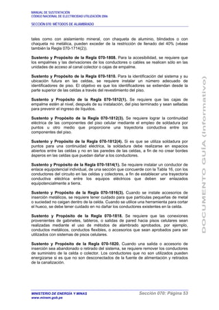 MANUAL DE SUSTENTACIÓN
CÓDIGO NACIONAL DE ELECTRICIDAD UTILIZACIÓN 2006
SECCIÓN 070: MÉTODOS DE ALAMBRADO
MINISTERIO DE ENERGÍA Y MINAS Sección 070: Página 53
www.minem.gob.pe
tales como con aislamiento mineral, con chaqueta de aluminio, blindados o con
chaqueta no metálica, pueden exceder de la restricción de llenado del 40% (véase
también la Regla 070-1714(2)).
Sustento y Propósito de la Regla 070-1808. Para la accesibilidad, se requiere que
los empalmes y las derivaciones de los conductores o cables se realicen sólo en las
unidades de acceso al canal colector o cajas de empalme.
Sustento y Propósito de la Regla 070-1810. Para la identificación del sistema y su
ubicación futura en las celdas, se requiere instalar un número adecuado de
identificadores de piso. El objetivo es que los identificadores se extiendan desde la
parte superior de las celdas a través del revestimiento del piso.
Sustento y Propósito de la Regla 070-1812(1). Se requiere que las cajas de
empalme estén al nivel, después de su instalación, del piso terminado y sean selladas
para prevenir el ingreso de líquidos.
Sustento y Propósito de la Regla 070-1812(3). Se requiere lograr la continuidad
eléctrica de las componentes del piso celular mediante el empleo de soldadura por
puntos u otro medio que proporcione una trayectoria conductiva entre los
componentes del piso.
Sustento y Propósito de la Regla 070-1812(4). Si es que se utiliza soldadura por
puntos para una continuidad eléctrica, la soldadura debe realizarse en espacios
abiertos entre las celdas y no en las paredes de las celdas, a fin de no crear bordes
ásperos en las celdas que puedan dañar a los conductores.
Sustento y Propósito de la Regla 070-1814(1). Se requiere instalar un conductor de
enlace equipotencial individual, de una sección que concuerde con la Tabla 16, con los
conductores del circuito en las celdas y colectores, a fin de establecer una trayectoria
conductiva eléctrica entre los equipos eléctricos que deben ser enlazados
equipotencialmente a tierra.
Sustento y Propósito de la Regla 070-1816(3). Cuando se instale accesorios de
inserción metálicos, se requiere tener cuidado para que partículas pequeñas de metal
o suciedad no caigan dentro de la celda. Cuando se utilice una herramienta para cortar
el hueco, se debe tener cuidado en no dañar los conductores existentes en la celda.
Sustento y Propósito de la Regla 070-1818. Se requiere que las conexiones
provenientes de gabinetes, tableros, o salidas de pared hacia pisos celulares sean
realizadas mediante el uso de métodos de alambrado aprobados, por ejemplo,
conductos metálicos, conductos flexibles, o accesorios que sean aprobados para ser
utilizados con sistemas de pisos celulares.
Sustento y Propósito de la Regla 070-1820. Cuando una salida o accesorio de
inserción sea abandonado o retirado del sistema, se requiere remover los conductores
de suministro de la celda o colector. Los conductores que no son utilizados pueden
energizarse si es que no son desconectados de la fuente de alimentación y retirados
de la canalización.
 