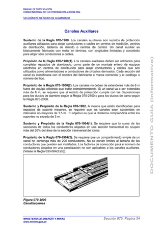 MANUAL DE SUSTENTACIÓN
CÓDIGO NACIONAL DE ELECTRICIDAD UTILIZACIÓN 2006
SECCIÓN 070: MÉTODOS DE ALAMBRADO
MINISTERIO DE ENERGÍA Y MINAS Sección 070: Página 54
www.minem.gob.pe
Canales Auxiliares
Sustento de la Regla 070-1900. Los canales auxiliares son recintos de protección
auxiliares utilizados para alojar conductores o cables en centros de medición, centros
de distribución, tableros de mando o centros de control. Un canal auxiliar es
básicamente fabricado con metal en láminas, con longitudes limitadas y concebido
para alojar sólo conductores o cables.
Propósito de la Regla 070-1900(1). Los canales auxiliares deben ser utilizados para
completar espacios de alambrado, como parte de un montaje entero de equipos
eléctricos en centros de distribución para alojar conductores y cables que son
utilizados como alimentadores o conductores de circuitos derivados. Cada sección del
canal es identificada con el nombre del fabricante o marca comercial y el catálogo o
número del tipo.
Propósito de la Regla 070-1900(2). Los canales no deben de extenderse más de 6 m
fuera del equipo eléctrico que están complementando. Si un canal va a ser extendido
más de 6 m, se requiere que el recinto de protección cumpla con las disposiciones
para los ductos de alambre según la Regla 070-2100 o para los ductos de barra según
la Regla 070-2000.
Sustento y Propósito de la Regla 070-1902. A menos que estén identificadas para
espacios de soporte mayores, se requiere que los canales sean sostenidos en
intervalos no mayores de 1,5 m . El objetivo es que la distancia comprendida entre los
soportes no exceda de 3 m .
Sustento y Propósito de la Regla 070-1904(1). Se requiere que la suma de las
secciones de todos los conductores alojados en una sección transversal no ocupen
más del 20% del área de la sección transversal del canal.
Propósito de la Regla 070-1904(2). Se requiere que un compartimiento simple de un
canal no contenga más de 200 conductores. No se ponen límites al tamaño de los
conductores que pueden ser instalados. Los factores de corrección para el número de
conductores alojados en una canalización no son aplicables a los canales auxiliares.
(Véase la Regla 030-004(7)(b)).
Figura 070-2000
Canalizaciones
 
