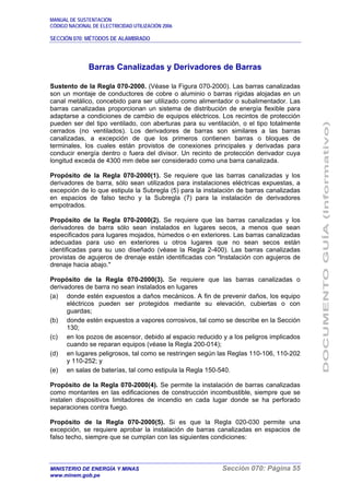 MANUAL DE SUSTENTACIÓN
CÓDIGO NACIONAL DE ELECTRICIDAD UTILIZACIÓN 2006
SECCIÓN 070: MÉTODOS DE ALAMBRADO
MINISTERIO DE ENERGÍA Y MINAS Sección 070: Página 55
www.minem.gob.pe
Barras Canalizadas y Derivadores de Barras
Sustento de la Regla 070-2000. (Véase la Figura 070-2000). Las barras canalizadas
son un montaje de conductores de cobre o aluminio o barras rígidas alojadas en un
canal metálico, concebido para ser utilizado como alimentador o subalimentador. Las
barras canalizadas proporcionan un sistema de distribución de energía flexible para
adaptarse a condiciones de cambio de equipos eléctricos. Los recintos de protección
pueden ser del tipo ventilado, con aberturas para su ventilación, o el tipo totalmente
cerrados (no ventilados). Los derivadores de barras son similares a las barras
canalizadas, a excepción de que los primeros contienen barras o bloques de
terminales, los cuales están provistos de conexiones principales y derivadas para
conducir energía dentro o fuera del divisor. Un recinto de protección derivador cuya
longitud exceda de 4300 mm debe ser considerado como una barra canalizada.
Propósito de la Regla 070-2000(1). Se requiere que las barras canalizadas y los
derivadores de barra, sólo sean utilizados para instalaciones eléctricas expuestas, a
excepción de lo que estipula la Subregla (5) para la instalación de barras canalizadas
en espacios de falso techo y la Subregla (7) para la instalación de derivadores
empotrados.
Propósito de la Regla 070-2000(2). Se requiere que las barras canalizadas y los
derivadores de barra sólo sean instalados en lugares secos, a menos que sean
especificados para lugares mojados, húmedos o en exteriores. Las barras canalizadas
adecuadas para uso en exteriores u otros lugares que no sean secos están
identificadas para su uso diseñado (véase la Regla 2-400). Las barras canalizadas
provistas de agujeros de drenaje están identificadas con "Instalación con agujeros de
drenaje hacia abajo."
Propósito de la Regla 070-2000(3). Se requiere que las barras canalizadas o
derivadores de barra no sean instalados en lugares
(a) donde estén expuestos a daños mecánicos. A fin de prevenir daños, los equipo
eléctricos pueden ser protegidos mediante su elevación, cubiertas o con
guardas;
(b) donde estén expuestos a vapores corrosivos, tal como se describe en la Sección
130;
(c) en los pozos de ascensor, debido al espacio reducido y a los peligros implicados
cuando se reparan equipos (véase la Regla 200-014);
(d) en lugares peligrosos, tal como se restringen según las Reglas 110-106, 110-202
y 110-252; y
(e) en salas de baterías, tal como estipula la Regla 150-540.
Propósito de la Regla 070-2000(4). Se permite la instalación de barras canalizadas
como montantes en las edificaciones de construcción incombustible, siempre que se
instalen dispositivos limitadores de incendio en cada lugar donde se ha perforado
separaciones contra fuego.
Propósito de la Regla 070-2000(5). Si es que la Regla 020-030 permite una
excepción, se requiere aprobar la instalación de barras canalizadas en espacios de
falso techo, siempre que se cumplan con las siguientes condiciones:
 