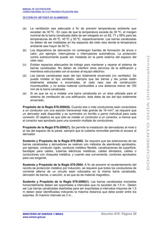 MANUAL DE SUSTENTACIÓN
CÓDIGO NACIONAL DE ELECTRICIDAD UTILIZACIÓN 2006
SECCIÓN 070: MÉTODOS DE ALAMBRADO
MINISTERIO DE ENERGÍA Y MINAS Sección 070: Página 56
www.minem.gob.pe
(a) La ventilación sea adecuada a fin de prevenir temperaturas ambiente que
excedan de 30 ºC . En caso de que la temperatura exceda de 30 ºC, el margen
nominal de la barra canalizada debe de ser rebajado en un 82, 71 y 58% para las
temperaturas de 40 ºC, 45 ºC y 50 ºC, respectivamente. Las barras canalizadas
no deben de ser instaladas en los espacios del cielo raso donde la temperatura
ambiente sea mayor de 50 ºC .
(b) Los dispositivos de derivación no contengan fuentes de formación de arcos o
calor, por ejemplo, interruptores o interruptores automáticos. La protección
contra sobrecorriente puede ser instalada en la parte externa del espacio del
cielo raso.
(c) Existan espacios adecuados de trabajo para mantener y reparar el sistema de
barras canalizadas. No deben de interferir otros servicios de la edificación y
miembros estructurales con el acceso al equipo eléctrico.
(d) Las barras canalizadas sean del tipo totalmente encerrado (no ventilado). Se
puede instalar el tipo ventilado, siempre que las barras y las juntas estén
totalmente aisladas o encerradas, el cielo raso sea de construcción
incombustible, y no exista material combustible a una distancia menor de 150
mm de la barra canalizada.
(e) Si es que se va a instalar una barra canalizada en un área utilizada para el
sistema de ventilación de una edificación, ésta debe de ser del tipo totalmente
encerrado.
Propósito de la Regla 070-2000(6). Cuando dos o más conductores sean conectados
a un conductor con una sección transversal más grande de 16 mm2
, se requiere que
un derivador esté disponible y se suministre un tornillo o perno individual para cada
conexión. El objetivo es que sólo se instale un conductor a un conector, a menos que
el conector sea aprobado para una conexión múltiple de conductores.
Propósito de la Regla 070-2000(7). Se permite la instalación de derivadores al nivel o
al ras del espacio de la pared, siempre que la cubierta removible permita el acceso al
derivador.
Sustento y Propósito de la Regla 070-2002. Se requiere que las extensiones de las
barras canalizadas y derivadores se realicen con métodos de alambrado aprobados,
por ejemplo, conducto rígido, conducto metálico flexible, canalizaciones de superficie,
bandejas para cables, tuberías eléctricas metálicas, cables blindados, cables o
conductores con chaqueta metálica, y cuando sea conveniente, cordones aprobados
para uso exigente.
Sustento y Propósito de la Regla 070-2004. A fin de prevenir el recalentamiento del
recinto de protección metálico por inducción, se requiere que todos los conductores de
corriente alterna de un circuito sean colocados en la misma barra canalizada,
derivador de barras, o sección, si es que es de material magnético.
Sustento y Propósito de la Regla 070-2006(1). Las barras canalizadas montadas
horizontalmente deben ser soportadas a intervalos que no excedan de 1,5 m . Deben
ser Las barras canalizadas diseñadas para ser soportadas a intervalos mayores de 1,5
m deben estar identificadas indicando la máxima distancia que debe existir entre los
soportes. El máximo intervalo es 3 m .
 