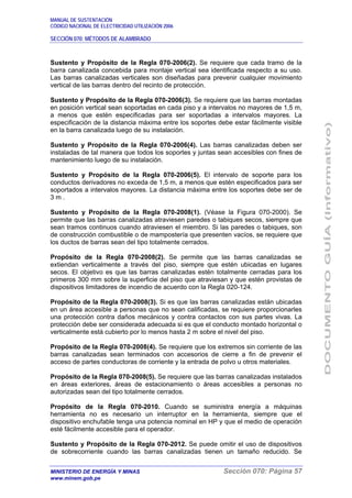 MANUAL DE SUSTENTACIÓN
CÓDIGO NACIONAL DE ELECTRICIDAD UTILIZACIÓN 2006
SECCIÓN 070: MÉTODOS DE ALAMBRADO
MINISTERIO DE ENERGÍA Y MINAS Sección 070: Página 57
www.minem.gob.pe
Sustento y Propósito de la Regla 070-2006(2). Se requiere que cada tramo de la
barra canalizada concebida para montaje vertical sea identificada respecto a su uso.
Las barras canalizadas verticales son diseñadas para prevenir cualquier movimiento
vertical de las barras dentro del recinto de protección.
Sustento y Propósito de la Regla 070-2006(3). Se requiere que las barras montadas
en posición vertical sean soportadas en cada piso y a intervalos no mayores de 1,5 m,
a menos que estén especificadas para ser soportadas a intervalos mayores. La
especificación de la distancia máxima entre los soportes debe estar fácilmente visible
en la barra canalizada luego de su instalación.
Sustento y Propósito de la Regla 070-2006(4). Las barras canalizadas deben ser
instaladas de tal manera que todos los soportes y juntas sean accesibles con fines de
mantenimiento luego de su instalación.
Sustento y Propósito de la Regla 070-2006(5). El intervalo de soporte para los
conductos derivadores no exceda de 1,5 m, a menos que estén especificados para ser
soportados a intervalos mayores. La distancia máxima entre los soportes debe ser de
3 m .
Sustento y Propósito de la Regla 070-2008(1). (Véase la Figura 070-2000). Se
permite que las barras canalizadas atraviesen paredes o tabiques secos, siempre que
sean tramos continuos cuando atraviesen el miembro. Si las paredes o tabiques, son
de construcción combustible o de mampostería que presenten vacíos, se requiere que
los ductos de barras sean del tipo totalmente cerrados.
Propósito de la Regla 070-2008(2). Se permite que las barras canalizadas se
extiendan verticalmente a través del piso, siempre que estén ubicadas en lugares
secos. El objetivo es que las barras canalizadas estén totalmente cerradas para los
primeros 300 mm sobre la superficie del piso que atraviesan y que estén provistas de
dispositivos limitadores de incendio de acuerdo con la Regla 020-124.
Propósito de la Regla 070-2008(3). Si es que las barras canalizadas están ubicadas
en un área accesible a personas que no sean calificadas, se requiere proporcionarles
una protección contra daños mecánicos y contra contactos con sus partes vivas. La
protección debe ser considerada adecuada si es que el conducto montado horizontal o
verticalmente está cubierto por lo menos hasta 2 m sobre el nivel del piso.
Propósito de la Regla 070-2008(4). Se requiere que los extremos sin corriente de las
barras canalizadas sean terminados con accesorios de cierre a fin de prevenir el
acceso de partes conductoras de corriente y la entrada de polvo u otros materiales.
Propósito de la Regla 070-2008(5). Se requiere que las barras canalizadas instalados
en áreas exteriores, áreas de estacionamiento o áreas accesibles a personas no
autorizadas sean del tipo totalmente cerrados.
Propósito de la Regla 070-2010. Cuando se suministra energía a máquinas
herramienta no es necesario un interruptor en la herramienta, siempre que el
dispositivo enchufable tenga una potencia nominal en HP y que el medio de operación
esté fácilmente accesible para el operador.
Sustento y Propósito de la Regla 070-2012. Se puede omitir el uso de dispositivos
de sobrecorriente cuando las barras canalizadas tienen un tamaño reducido. Se
 