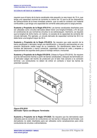 MANUAL DE SUSTENTACIÓN
CÓDIGO NACIONAL DE ELECTRICIDAD UTILIZACIÓN 2006
SECCIÓN 070: MÉTODOS DE ALAMBRADO
MINISTERIO DE ENERGÍA Y MINAS Sección 070: Página 58
www.minem.gob.pe
requiere que el tramo de la barra canalizada más pequeño no sea mayor de 15 m, que
tenga una capacidad nominal de corriente no menor de 1/3 que la de los dispositivos
de sobrecorriente de la línea inmediato anterior, que no esté en contacto con material
combustible y que tenga una capacidad de corriente adecuada para la carga prevista.
Sustento y Propósito de la Regla 070-2114. Las barras canalizadas diseñadas para
ser utilizadas como circuitos derivados deben tener una longitud limitada, a fin de que
en condiciones de uso normal los circuitos no se sobrecarguen. Asimismo, se requiere
que la longitud de dicho tramo, en metros, no exceda de la capacidad de corriente del
circuito derivado. Por ejemplo, un circuito derivado de capacidad nominal de 30 A no
debe tener una longitud mayor de 30 m .
Sustento y Propósito de la Regla 070-2016. Se requiere que cada sección de la
barra canalizada o derivador tenga una identificación y ubicación permanentes en una
posición fácilmente visible luego de su instalación. Su identificación debe llevar el
nombre del fabricante o marca comercial, capacidad nominal en volts y amperes y
espaciamiento de soportes tanto para el montaje vertical u horizontal.
Sustento y Propósito de la Regla 070-2018. (Véase la Figura 070-2018). Se requiere
que las derivaciones hechas a partir de barras canalizadas o bloques de terminales en
el derivador salgan del recinto de protección por el lado más cercano a la conexión
terminal. Los conductores no deben de entrar en contacto o tocar las barras de
polaridad opuesta.
Figura 070-2018
Derivador Típico con Bloques Terminales
Sustento y Propósito de la Regla 070-2020. Se requiere que los derivadores sean
utilizados para la conexión de conductores con las barras o bloques de terminales. Los
derivadores no están diseñados para ser utilizados como canalizaciones para otros
conductores de circuitos o alimentadores.
 