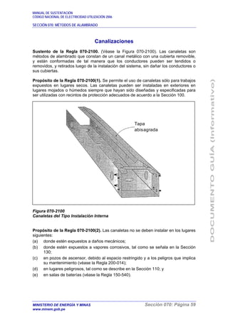 MANUAL DE SUSTENTACIÓN
CÓDIGO NACIONAL DE ELECTRICIDAD UTILIZACIÓN 2006
SECCIÓN 070: MÉTODOS DE ALAMBRADO
MINISTERIO DE ENERGÍA Y MINAS Sección 070: Página 59
www.minem.gob.pe
Canalizaciones
Sustento de la Regla 070-2100. (Véase la Figura 070-2100). Las canaletas son
métodos de alambrado que constan de un canal metálico con una cubierta removible,
y están conformadas de tal manera que los conductores pueden ser tendidos o
removidos, y retirados luego de la instalación del sistema, sin dañar los conductores o
sus cubiertas.
Propósito de la Regla 070-2100(1). Se permite el uso de canaletas sólo para trabajos
expuestos en lugares secos. Las canaletas pueden ser instaladas en exteriores en
lugares mojados o húmedos siempre que hayan sido diseñadas y especificadas para
ser utilizadas con recintos de protección adecuados de acuerdo a la Sección 100.
Figura 070-2100
Canaletas del Tipo Instalación Interna
Propósito de la Regla 070-2100(2). Las canaletas no se deben instalar en los lugares
siguientes:
(a) donde estén expuestos a daños mecánicos;
(b) donde estén expuestos a vapores corrosivos, tal como se señala en la Sección
130;
(c) en pozos de ascensor, debido al espacio restringido y a los peligros que implica
su mantenimiento (véase la Regla 200-014);
(d) en lugares peligrosos, tal como se describe en la Sección 110; y
(e) en salas de baterías (véase la Regla 150-540).
Tapa
abisagrada
 