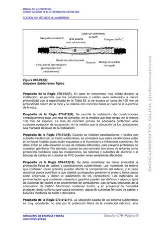 MANUAL DE SUSTENTACIÓN
CÓDIGO NACIONAL DE ELECTRICIDAD UTILIZACIÓN 2006
SECCIÓN 070: MÉTODOS DE ALAMBRADO
MINISTERIO DE ENERGÍA Y MINAS Sección 070: Página 6
www.minem.gob.pe
Figura 070-012(6)
Empalme Subterráneo Típico
Propósito de la Regla 070-012(7). En caso se encontrase roca sólida durante la
instalación, se permita que las canalizaciones o cables sean enterrados a menor
profundidad que la especificada en la Tabla 53, si se excava un canal de 150 mm de
profundidad dentro de la roca y se rellena con concreto hasta el nivel de la superficie
de la roca.
Propósito de la Regla 070-012(8). Se permite la instalación de canalizaciones
inmediatamente bajo una losa de concreto, en la medida que ésta tenga por lo menos
100 mm de espesor. La losa de concreto provee de adecuada protección ante
cualquier operación de excavación, en la medida que la ubicación de los conductores
sea marcada después de la instalación.
Propósito de la Regla 070-012(9). Cuando se instalan canalizaciones o cables con
cubierta metálica en un tramo subterráneo, se considera que estas instalaciones están
en un lugar mojado, pues están expuestas a la humedad y a influencias corrosivas. Se
debe evitar en esta situación el uso de metales diferentes, para prevenir problemas de
corrosión galvánica. Por ejemplo, cuando se usa concreto con acero de refuerzo como
protección mecánica para las instalaciones, las tuberías y cubiertas de aluminio o el
blindaje de cables sin cubierta de PVC pueden verse seriamente afectados.
Propósito de la Regla 070-012(10). Se debe considerar en forma primordial la
protección física de cables y canalizaciones subterráneas. Los materiales de relleno
que contienen rocas grandes pueden afectar la compactación del relleno, y el peso
adicional puede contribuir a que objetos puntiagudos penetren la arena o tierra usada
como cobertura, y dañen el aislamiento de los conductores. Los materiales de
pavimentación que contienen creosota o gasolina pueden ser dañinos a algunos tipos
de cubiertas de cables o de aislamientos de conductores. Las cenizas productos de la
combustión de carbón bituminoso contienen azufre, y en presencia de humedad
producen ácido sulfúrico que causa corrosión, atacando cubiertas ferrosas de cables y
tuberías metálicas de fierro o derivados.
Propósito de la Regla 070-012(11). La ubicación exacta de un sistema subterráneo
es muy importante, no sólo por la protección física de la instalación eléctrica, sino
Manga termo-retráctil Cinta aislante
auto vulcanizante
Cable con aislamiento
de XLPE
Chaqueta de PVC
Abrazaderas tipo manguera
(se requieren 3 en
cada extremo)
Banda de cobre trenzada
Conector Blindaje de aluminio
corrugado
 
