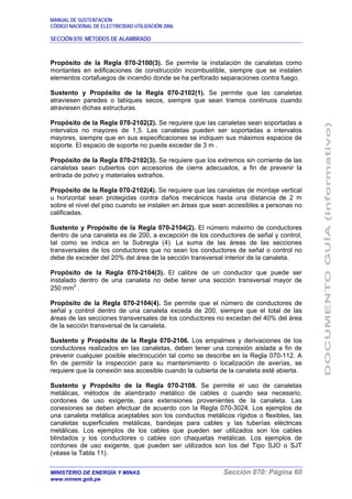 MANUAL DE SUSTENTACIÓN
CÓDIGO NACIONAL DE ELECTRICIDAD UTILIZACIÓN 2006
SECCIÓN 070: MÉTODOS DE ALAMBRADO
MINISTERIO DE ENERGÍA Y MINAS Sección 070: Página 60
www.minem.gob.pe
Propósito de la Regla 070-2100(3). Se permite la instalación de canaletas como
montantes en edificaciones de construcción incombustible, siempre que se instalen
elementos cortafuegos de incendio donde se ha perforado separaciones contra fuego.
Sustento y Propósito de la Regla 070-2102(1). Se permite que las canaletas
atraviesen paredes o tabiques secos, siempre que sean tramos continuos cuando
atraviesen dichas estructuras.
Propósito de la Regla 070-2102(2). Se requiere que las canaletas sean soportadas a
intervalos no mayores de 1,5. Las canaletas pueden ser soportadas a intervalos
mayores, siempre que en sus especificaciones se indiquen sus máximos espacios de
soporte. El espacio de soporte no puede exceder de 3 m .
Propósito de la Regla 070-2102(3). Se requiere que los extremos sin corriente de las
canaletas sean cubiertos con accesorios de cierre adecuados, a fin de prevenir la
entrada de polvo y materiales extraños.
Propósito de la Regla 070-2102(4). Se requiere que las canaletas de montaje vertical
u horizontal sean protegidas contra daños mecánicos hasta una distancia de 2 m
sobre el nivel del piso cuando se instalen en áreas que sean accesibles a personas no
calificadas.
Sustento y Propósito de la Regla 070-2104(2). El número máximo de conductores
dentro de una canaleta es de 200, a excepción de los conductores de señal y control,
tal como se indica en la Subregla (4). La suma de las áreas de las secciones
transversales de los conductores que no sean los conductores de señal o control no
debe de exceder del 20% del área de la sección transversal interior de la canaleta.
Propósito de la Regla 070-2104(3). El calibre de un conductor que puede ser
instalado dentro de una canaleta no debe tener una sección transversal mayor de
250 mm2
.
Propósito de la Regla 070-2104(4). Se permite que el número de conductores de
señal y control dentro de una canaleta exceda de 200, siempre que el total de las
áreas de las secciones transversales de los conductores no excedan del 40% del área
de la sección transversal de la canaleta.
Sustento y Propósito de la Regla 070-2106. Los empalmes y derivaciones de los
conductores realizados en las canaletas, deben tener una conexión aislada a fin de
prevenir cualquier posible electrocución tal como se describe en la Regla 070-112. A
fin de permitir la inspección para su mantenimiento o localización de averías, se
requiere que la conexión sea accesible cuando la cubierta de la canaleta esté abierta.
Sustento y Propósito de la Regla 070-2108. Se permite el uso de canaletas
metálicas, métodos de alambrado metálico de cables o cuando sea necesario,
cordones de uso exigente, para extensiones provenientes de la canaleta. Las
conexiones se deben efectuar de acuerdo con la Regla 070-3024. Los ejemplos de
una canaleta metálica aceptables son los conductos metálicos rígidos o flexibles, las
canaletas superficiales metálicas, bandejas para cables y las tuberías eléctricas
metálicas. Los ejemplos de los cables que pueden ser utilizados son los cables
blindados y los conductores o cables con chaquetas metálicas. Los ejemplos de
cordones de uso exigente, que pueden ser utilizados son los del Tipo SJO o SJT
(véase la Tabla 11).
 