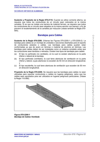 MANUAL DE SUSTENTACIÓN
CÓDIGO NACIONAL DE ELECTRICIDAD UTILIZACIÓN 2006
SECCIÓN 070: MÉTODOS DE ALAMBRADO
MINISTERIO DE ENERGÍA Y MINAS Sección 070: Página 61
www.minem.gob.pe
Sustento y Propósito de la Regla 070-2110. Cuando se utilice corriente alterna, se
requiere que todos los conductores de un circuito sean colocados en la misma
canaleta. Si es que se instala una barrera de material ferroso, se requiere que todos
los conductores de un circuito sean alojados en la misma sección con barrera, a fin de
prevenir el recalentamiento de la canaleta por inducción (véase también la Regla 070-
904).
Bandejas para Cables
Sustento de la Regla 070-2200. (Véanse las Figuras 070-2200-1 y 070-2200-2). La
bandeja para cables es un montaje de unidades o secciones diseñadas para el soporte
de conductores aislados o cables. Las bandejas para cables pueden estar
conformadas ya sea de acero en láminas o material de aluminio en láminas. Las
bandejas para cables deben de ser instaladas como un sistema completo antes que
los conductores sean tendidos o retirados. Existen tres tipos de bandejas para cables:
(a) El tipo no perforado (no ventilado), en la cual no existen aberturas en la parte
inferior o lateral de la bandeja;
(b) El tipo perforado (ventilado), la cual tiene aberturas de ventilación en la parte
inferior y lateral, cuyas aberturas no exceden de 50 mm en dirección longitudinal;
y
(c) El tipo escalerilla, la cual tiene aberturas de ventilación que exceden de 50 mm
en dirección longitudinal.
Propósito de la Regla 070-2200. Se requiere que las bandejas para cables no sean
utilizadas para soportar conductores o cables en lugares peligrosos, salvo que los
cables sean aprobados para ser utilizados en lugares peligrosos particulares. (Véase
la Regla 110-068).
Figura 070-2200-1
Bandeja de Cables Ventilada
 