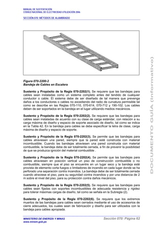 MANUAL DE SUSTENTACIÓN
CÓDIGO NACIONAL DE ELECTRICIDAD UTILIZACIÓN 2006
SECCIÓN 070: MÉTODOS DE ALAMBRADO
MINISTERIO DE ENERGÍA Y MINAS Sección 070: Página 62
www.minem.gob.pe
Figura 070-2200-2
Bandeja de Cables en Escalera
Sustento y Propósito de la Regla 070-2202(1). Se requiere que las bandejas para
cables sean instaladas como un sistema completo antes del tendido de cualquier
conductor o cable. El sistema debe de ser diseñado de tal manera que prevenga
daños a los conductores o cables no excediendo del radio de curvatura permisible tal
como se describe en las Reglas 070-110, 070-614, 070-712 y 190-102. Los cables
deben de ser soportados en la bandeja en el lugar utilizando medios mecánicos.
Sustento y Propósito de la Regla 070-2202(2). Se requiere que las bandejas para
cables sean instaladas de acuerdo con su clase de carga estándar, con relación a su
carga máxima de diseño y espacio de soporte asociado de diseño, tal como se indica
en la Tabla 42. En la bandeja para cables se debe especificar la letra de clase, carga
máxima de diseño y espacio de soporte.
Sustento y Propósito de la Regla 070-2202(3). Se permite que las bandejas para
cables atraviesen una pared, siempre que la pared esté construida con material
incombustible. Cuando las bandejas atraviesen una pared construida con material
combustible, la bandeja debe de ser totalmente cerrada, a fin de prevenir la posibilidad
de que se produzca ignición del material combustible .
Sustento y Propósito de la Regla 070-2202(4). Se permite que las bandejas para
cables atraviesen en posición vertical un piso de construcción combustible o no
combustible, siempre que el piso se encuentre en un lugar seco y la bandeja esté
provista de elemento corta fuegos o limitadores de incendio en cada lugar donde se ha
perforado una separación contra incendios. La bandeja debe de ser totalmente cerrada
cuando atraviese el piso, para su seguridad contra incendios y por una distancia de 2
m sobre el nivel del piso, para su protección contra daños mecánicos.
Sustento y Propósito de la Regla 070-2202(5). Se requiere que las bandejas para
cables sean fijadas con soportes incombustibles de adecuada resistencia y rigidez
para tolerar máximas cargas de diseño, tal como se señala en la Subregla (2).
Sustento y Propósito de la Regla 070-2202(6). Se requiere que los extremos
muertos de las bandejas para cables sean cerrados mediante el uso de accesorios de
cierre adecuados, los cuales sean de fabricación y diseño para ser utilizados con la
bandeja para cables apropiada.
 