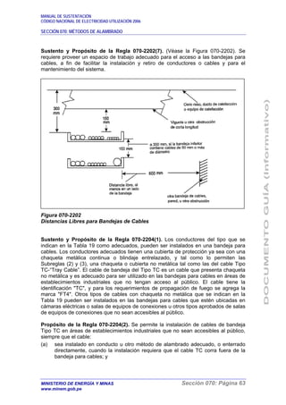 MANUAL DE SUSTENTACIÓN
CÓDIGO NACIONAL DE ELECTRICIDAD UTILIZACIÓN 2006
SECCIÓN 070: MÉTODOS DE ALAMBRADO
MINISTERIO DE ENERGÍA Y MINAS Sección 070: Página 63
www.minem.gob.pe
Sustento y Propósito de la Regla 070-2202(7). (Véase la Figura 070-2202). Se
requiere proveer un espacio de trabajo adecuado para el acceso a las bandejas para
cables, a fin de facilitar la instalación y retiro de conductores o cables y para el
mantenimiento del sistema.
Figura 070-2202
Distancias Libres para Bandejas de Cables
Sustento y Propósito de la Regla 070-2204(1). Los conductores del tipo que se
indican en la Tabla 19 como adecuados, pueden ser instalados en una bandeja para
cables. Los conductores adecuados tienen una cubierta de protección ya sea con una
chaqueta metálica continua o blindaje entrelazado, y tal como lo permiten las
Subreglas (2) y (3), una chaqueta o cubierta no metálica tal como las del cable Tipo
TC-“Tray Cable”. El cable de bandeja del Tipo TC es un cable que presenta chaqueta
no metálica y es adecuado para ser utilizado en las bandejas para cables en áreas de
establecimientos industriales que no tengan acceso al público. El cable tiene la
identificación "TC", y para los requerimientos de propagación de fuego se agrega la
marca "FT4". Otros tipos de cables con chaqueta no metálica que se indican en la
Tabla 19 pueden ser instalados en las bandejas para cables que estén ubicadas en
cámaras eléctricas o salas de equipos de conexiones u otros tipos aprobados de salas
de equipos de conexiones que no sean accesibles al público.
Propósito de la Regla 070-2204(2). Se permite la instalación de cables de bandeja
Tipo TC en áreas de establecimientos industriales que no sean accesibles al público,
siempre que el cable:
(a) sea instalado en conducto u otro método de alambrado adecuado, o enterrado
directamente, cuando la instalación requiera que el cable TC corra fuera de la
bandeja para cables; y
 