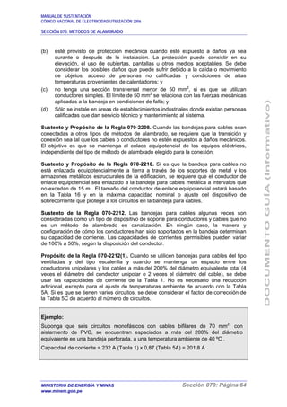MANUAL DE SUSTENTACIÓN
CÓDIGO NACIONAL DE ELECTRICIDAD UTILIZACIÓN 2006
SECCIÓN 070: MÉTODOS DE ALAMBRADO
MINISTERIO DE ENERGÍA Y MINAS Sección 070: Página 64
www.minem.gob.pe
(b) esté provisto de protección mecánica cuando esté expuesto a daños ya sea
durante o después de la instalación. La protección puede consistir en su
elevación, el uso de cubiertas, pantallas u otros medios aceptables. Se debe
considerar los posibles daños que puede sufrir debido a la caída o movimiento
de objetos, acceso de personas no calificadas y condiciones de altas
temperaturas provenientes de calentadores; y
(c) no tenga una sección transversal menor de 50 mm2
, si es que se utilizan
conductores simples. El límite de 50 mm2
se relaciona con las fuerzas mecánicas
aplicadas a la bandeja en condiciones de falla; y
(d) Sólo se instale en áreas de establecimientos industriales donde existan personas
calificadas que dan servicio técnico y mantenimiento al sistema.
Sustento y Propósito de la Regla 070-2208. Cuando las bandejas para cables sean
conectadas a otros tipos de métodos de alambrado, se requiere que la transición y
conexión sea tal que los cables o conductores no estén expuestos a daños mecánicos.
El objetivo es que se mantenga el enlace equipotencial de los equipos eléctricos,
independiente del tipo de método de alambrado elegido para la conexión.
Sustento y Propósito de la Regla 070-2210. Si es que la bandeja para cables no
está enlazada equipotencialmente a tierra a través de los soportes de metal y los
armazones metálicos estructurales de la edificación, se requiere que el conductor de
enlace equipotencial sea enlazado a la bandeja para cables metálica a intervalos que
no excedan de 15 m . El tamaño del conductor de enlace equipotencial estará basado
en la Tabla 16 y en la máxima capacidad nominal o ajuste del dispositivo de
sobrecorriente que protege a los circuitos en la bandeja para cables.
Sustento de la Regla 070-2212. Las bandejas para cables algunas veces son
consideradas como un tipo de dispositivo de soporte para conductores y cables que no
es un método de alambrado en canalización. En ningún caso, la manera y
configuración de cómo los conductores han sido soportados en la bandeja determinan
su capacidad de corriente. Las capacidades de corrientes permisibles pueden variar
de 100% a 50%, según la disposición del conductor.
Propósito de la Regla 070-2212(1). Cuando se utilicen bandejas para cables del tipo
ventiladas y del tipo escalerilla y cuando se mantenga un espacio entre los
conductores unipolares y los cables a más del 200% del diámetro equivalente total (4
veces el diámetro del conductor unipolar o 2 veces el diámetro del cable), se debe
usar las capacidades de corriente de la Tabla 1. No es necesario una reducción
adicional, excepto para el ajuste de temperaturas ambiente de acuerdo con la Tabla
5A. Si es que se tienen varios circuitos, se debe considerar el factor de corrección de
la Tabla 5C de acuerdo al número de circuitos.
Ejemplo:
Suponga que seis circuitos monofásicos con cables bifilares de 70 mm2
, con
aislamiento de PVC, se encuentran espaciados a más del 200% del diámetro
equivalente en una bandeja perforada, a una temperatura ambiente de 40 ºC .
Capacidad de corriente = 232 A (Tabla 1) x 0,87 (Tabla 5A) = 201,8 A
 