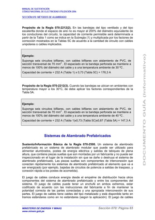MANUAL DE SUSTENTACIÓN
CÓDIGO NACIONAL DE ELECTRICIDAD UTILIZACIÓN 2006
SECCIÓN 070: MÉTODOS DE ALAMBRADO
MINISTERIO DE ENERGÍA Y MINAS Sección 070: Página 65
www.minem.gob.pe
Propósito de la Regla 070-2212(2). En las bandejas del tipo ventilado y del tipo
escalerilla donde el espacio de aire no es mayor al 200% del diámetro equivalente de
los conductores del circuito, la capacidad de corriente permisible será determinada a
partir de la Tabla 1 como se indica en la Subregla (1) y multiplicada por los factores de
corrección mostrados en la Tablas 5C de acuerdo a la cantidad de circuito con cables
unipolares o cables implicados.
Ejemplo:
Suponga seis circuitos bifilares, con cables bifilares con aislamiento de PVC, de
sección transversal de 70 mm2
. El espaciado en la bandeja perforada se mantiene a
menos de 100% del diámetro del cable y a una temperatura ambiente de 30 ºC .
Capacidad de corriente = 232 A (Tabla 1) x 0,73 (Tabla 5C) = 176,3 A
Propósito de la Regla 070-2212(3). Cuando las bandejas se ubican en ambientes con
temperatura mayor a los 30°C, de debe aplicar los factores correspondientes de la
Tabla 5A.
Ejemplo:
Suponga seis circuitos bifilares, con cables bifilares con aislamiento de PVC, de
sección transversal de 70 mm2
. El espaciado en la bandeja perforada se mantiene a
menos de 100% del diámetro del cable y a una temperatura ambiente de 40 ºC .
Capacidad de corriente = 232 A (Tabla 1)x0,73 (Tabla 5C)x0,87 (Tabla 5A) = 147,3 A
Sistemas de Alambrado Prefabricados
Sustento/Información Básica de la Regla 070-2500. Un sistema de alambrado
prefabricado es un sistema de alambrado modular que puede ser utilizado para
alimentar alumbrados, postes de energía eléctrica y salidas de tabiques de plena
altura, que contiene piezas sueltas que son montadas por un fabricante y no puede ser
inspeccionado en el lugar de la instalación sin que se dañe o destruya el sistema de
alambrado prefabricado. Las piezas sueltas son componentes de interconexión que
conectan rápidamente los sistemas de alambrado prefabricado al elemento que va a
ser energizado (por ejemplo, bajadas de circuitos de potencia a salidas de traspaso, y
conexión rápida a los postes de acometida).
El juego de cables conduce energía desde el empalme de distribución hacia otros
componentes del sistema de alambrado prefabricado y entre los componentes del
sistema. El juego de cables puede tener un enchufe en ambos extremos, estar
codificado de acuerdo con las instrucciones del fabricante a fin de mantener la
polaridad correcta de las partes conectadas y una apropiada interconexión de sus
partes. El juego de cables tiene cables del tipo metalizado y está disponible tanto en
tramos estándares como en no estándares (según la aplicación). El juego de cables
 
