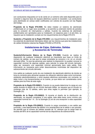 MANUAL DE SUSTENTACIÓN
CÓDIGO NACIONAL DE ELECTRICIDAD UTILIZACIÓN 2006
SECCIÓN 070: MÉTODOS DE ALAMBRADO
MINISTERIO DE ENERGÍA Y MINAS Sección 070: Página 66
www.minem.gob.pe
con conductores dispuestos en la de cerdo en un extremo sólo está disponible para la
conexión a algunos tipos de equipos eléctricos cuando lo necesiten. Los conductores
para alambrado en campo están codificados con colores de acuerdo con las Reglas
del Código.
Propósito de la Regla 070-2500. Se debe instalar un sistema de alambrado
prefabricado en un lugar seco accesible, y se permite su extensión dentro de paredes
para la conexión de interruptores y salidas. Cuando los sistemas de alambrado
prefabricados son aprobados para su instalación, en espacios para ir al aire libre, se
requiere que la instalación cumpla con los requerimientos de la Regla 070-010.
Sustento y Propósito de la Regla 070-2502. Los requerimientos de instalación para
los sistemas de alambrado fabricados deben ser los mismos que para las instalaciones
de cables blindados (véanse las Reglas 070-602 a 070-618).
Instalaciones de Cajas, Gabinetes, Salidas
y Accesorios de Terminales
Sustento/Información Básica de la Regla 070-3000. Cuando se realiza la
disposición de cualquier instalación eléctrica es importante que haya un límite de
número de salidas, ya sea que la carga conectada se conozca o no, en un circuito
derivado bifilar. Ya que las personas que realizan la disposición no pueden conocer la
capacidad nominal de algunas salidas, para calcular la carga del circuito derivado,
debe ser necesario una capacidad nominal aproximada para cada salida. Esta
información es necesaria para evitar desconexiones incómodas del dispositivo de
sobrecorriente del circuito derivado.
Una salida es cualquier punto de una instalación de alambrado eléctrico de donde se
toma la corriente para alimentar equipos de utilización eléctrica tales como luminarias,
artefactos electrodomésticos u otros equipos eléctricos accionados con corriente; se
debe incluir a los tomacorrientes en la cuenta, ya que éstos son considerados como
salidas para los fines de esta regla.
Propósito de la Regla 070-3000(1). Cuando no se pueda determinar la carga en una
salida durante el diseño de un circuito derivado bifiliar, se requiere que el circuito no
contenga más de 12 salidas, salvo que otras reglas lo permitan (por ejemplo, la
Subregla (3)).
Propósito de la Regla 070-3000(2). Si durante el diseño de la distribución de
alambrado, se requiere considerar a una salida, ésta debe tener como mínimo una
capacidad nominal de 1 A . En la Subregla (3) se da una excepción a esta capacidad
nominal.
Propósito de la Regla 070-3000(3). Cuando la carga conectada a una salida sea
conocida, y sea básicamente fija debido a la característica de la salida o uso previsto,
Se permite que el número de salidas exceda de 12, siempre que la carga total no
exceda del 80% de la capacidad nominal de los dispositivos de sobrecorriente.
 