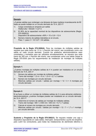 MANUAL DE SUSTENTACIÓN
CÓDIGO NACIONAL DE ELECTRICIDAD UTILIZACIÓN 2006
SECCIÓN 070: MÉTODOS DE ALAMBRADO
MINISTERIO DE ENERGÍA Y MINAS Sección 070: Página 67
www.minem.gob.pe
Ejemplo:
¿Cuántas salidas que contengan una lámpara de base mediana incandescente de 60
watts se puede instalar en un circuito derivado de 15 A, 220 V?
1) Carga conectada en amperes por salida
Watts/volts = 60/220 = 0,27 A
2) El 80% de la capacidad nominal de los dispositivos de sobrecorriente (Regla
070-3000(3)).
Dispositivo de sobrecorriente x 80% = 15 x 0,8 = 12 A
3) Número máximo de salidas tolerables en el circuito.
Paso 1 / paso 2 = 12/ 0,27 = 44 salidas.
Propósito de la Regla 070-3000(4). Para los montajes de múltiples salidas se
requiere que cada tramo de 1,5 m, o fracción del mismo, sea considerado como una
salida en cada circuito derivado. Cuando los artefactos electrodomésticos sean
conectados y montados para ser utilizados simultáneamente, se requiere que cada
tramo de 300 mm, o fracción del mismo, sea considerado como una salida (véase la
Regla 070-3030 para los requerimientos de instalación de montajes de múltiples
salidas).
Ejemplo 1:
¿Cuántos montajes de múltiples salidas de 4 m pueden ser instalados en un circuito
derivado de 15 A, 220 v?
1) Número de salidas por montaje de múltiples salidas.
Tramo del montaje / 1,5 m = 4 m / 1,5 m = 2,7 o 3 salidas
2) Número de montajes por circuito derivado.
Máximas salidas por circuito / salidas por montaje = 12 / 3 = 4 montajes por
circuito derivado.
Ejemplo 2:
Si se fuera a utilizar un montaje de múltiples salidas de 2 m para alimentar artefactos
electrodomésticos ¿cuántos montajes pueden ser instalados en un circuito derivado
de 15 A, 220 V?
1) Determine el número de salidas por montaje de múltiples salidas.
Tramo del montaje / 300 = 2 000 mm / 300 mm = 6,7 o 7 salidas
2) Calcule el número de montajes por circuito derivado.
Máximas salidas por circuito / salidas por montaje = 12 / 7 = 1,7 o 1 montaje
por circuito derivado.
Sustento y Propósito de la Regla 070-3002(1). Se requiere instalar una caja o
dispositivo equivalente en cada salida, interruptor, tomacorriente o punto de empalme,
para cubrir los conductores, para todas las instalaciones de alambrado eléctrico a
 