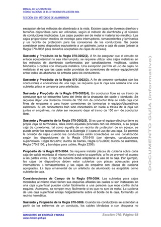 MANUAL DE SUSTENTACIÓN
CÓDIGO NACIONAL DE ELECTRICIDAD UTILIZACIÓN 2006
SECCIÓN 070: MÉTODOS DE ALAMBRADO
MINISTERIO DE ENERGÍA Y MINAS Sección 070: Página 68
www.minem.gob.pe
excepción de los métodos de alambrado a la vista. Existen cajas de diversos diseños y
tamaños disponibles para ser utilizadas, según el método de alambrado y el número
de conductores implicados. Las cajas pueden ser de metal o material no metálico. Las
cajas proporcionan medios de montaje para interruptores, tomacorrientes y luminarias
y un recinto de protección para las conexiones de los conductores. Se puede
considerar como dispositivo equivalente a un gabinete, junta o caja de paso (véase la
Regla 070-3038 para tamaños aceptables de cajas de acceso).
Sustento y Propósito de la Regla 070-3002(2). A fin de asegurar que el circuito de
enlace equipotencial no sea interrumpido, se requiere utilizar sólo cajas metálicas en
los métodos de alambrado conformados por canalizaciones metálicas, cables
blindados o cables con chaqueta metálica. Una excepción permite el uso de cajas no
metálicas si es que las cajas están provistas de conexiones de enlace equipotencial
entre todas las aberturas de entrada para los conductores.
Sustento y Propósito de la Regla 070-3002(3). A fin de prevenir contactos con los
conductores o conexiones de una caja, se requiere que la caja sea cerrada con una
cubierta, placa o campana para artefactos.
Sustento y Propósito de la Regla 070-3002(4). Un conductor libre es un tramo de
conductor que se encuentra fuera del límite de la chaqueta del cable o conducto. Se
requiere dejar una distancia mínima de 150 mm de conductor libre en cada caja con
fines de empalme o para hacer conexiones de luminarias o equipos/dispositivos
eléctricos. Si los conductores han sido conectados en bucle a través de la caja sin
juntas ni empalmes, no debe ser necesario dejar el tramo de 150 mm de conductor
libre.
Sustento y Propósito de la Regla 070-3002(5). Si es que el equipo eléctrico tiene su
propia caja de terminales, tales como aquellas provistas con los motores, o su propia
caja de conexiones, tal como aquella de un recinto de protección de un equipo, se
puede omitir los requerimientos de la Subregla (1) para el uso de una caja. Se permite
la omisión de cajas cuando los conductores están conectados en una canalización
según las disposiciones de la Regla 070-910 (por ejemplo, canalizaciones
superficiales, Regla 070-610; ductos de barras, Regla 070-2000; ductos de alambres,
Regla 070-2106, y bandejas para cables, Regla 2206).
Propósito de la Regla 070-3004. Se requiere instalar placas de cubierta sobre cada
caja de salida montada al mismo nivel o sobre la superficie, a fin de prevenir el acceso
a las partes vivas. El tipo de cubierta debe adaptarse al uso de la caja. Por ejemplo,
las cajas de dispositivos deben estar cubiertas con placas adecuadas para
interruptores o tomacorrientes y las cajas de empalme con placas de cubierta
apropiadas. La tapa ornamental de un artefacto de alumbrado es aceptable como
cubierta de caja.
Consideraciones de Campo de la Regla 070-3004. Las cubiertas para cajas
montadas al mismo nivel tienen sus esquinas afiladas las cuales si son instaladas en
una caja superficial pueden cortar fácilmente a una persona que roce contra dicha
esquina. Asimismo, se rompen muy fácilmente si es que no son de metal. La cubierta
de una caja superficial encaja holgadamente sobre el borde de la caja, formando un
recinto hermético.
Sustento y Propósito de la Regla 070-3006. Cuando los conductores se extiendan a
partir de los extremos de un conducto, los cables blindados o con chaqueta no
 