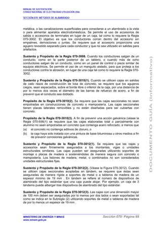 MANUAL DE SUSTENTACIÓN
CÓDIGO NACIONAL DE ELECTRICIDAD UTILIZACIÓN 2006
SECCIÓN 070: MÉTODOS DE ALAMBRADO
MINISTERIO DE ENERGÍA Y MINAS Sección 070: Página 69
www.minem.gob.pe
metálica, o las canalizaciones superficiales para conectarse a un alambrado a la vista
o para alimentar aparatos electrodomésticos, Se permite el uso de accesorios de
salida o accesorios de terminales en lugar de un caja, tal como lo requiere la Regla
070-3002. El objetivo es que los conductores corran dentro del accesorio sin
empalmes, derivaciones o juntas. Se requiere que el accesorio proporcione una
agujero revestido separado para cada conductor y que no sea utilizado en salidas para
artefactos.
Sustento y Propósito de la Regla 070-3008. Cuando los conductores salgan de un
conducto, como en la parte posterior de un tablero, o cuando más de ocho
conductores salgan de un conducto, como en un panel de control o pieza similar de
equipos eléctricos, Se permite el uso de un manguito aislado, para que proteja a los
conductores contra la abrasión, en lugar de una caja tal como lo requiere la Regla 070-
3002.
Sustento y Propósito de la Regla 070-3010(1). Cuando se utilicen cajas en salidas
de cielo rasos de construcción de losa de concreto, se requiere que los agujeros
ciegos, sean espaciados, sobre el borde libre o inferior de la caja, por una distancia de
por lo menos dos veces el diámetro de las barras de refuerzo de acero, a fin de
prevenir que el conducto sea doblado.
Propósito de la Regla 070-3010(2). Se requiere que las cajas seccionales no sean
empotradas en construcciones de concreto o mampostería. Las cajas seccionales
tienen placas laterales removibles y no están diseñadas para ser cubiertas con
concreto.
Propósito de la Regla 070-3010(3). A fin de prevenir una acción galvánica (véase la
Regla 070-936(1) se requiere que las cajas elaboradas total o parcialmente con
aluminio no sean empotradas en concreto que contenga acero reforzado, a menos que
(a) el concreto no contenga aditivos de cloruro; o
(b) la caja haya sido tratada con una pintura de base bituminosa u otros medios a fin
de prevenir corrosiones galvánicas.
Sustento y Propósito de la Regla 070-3012(1). Se requiere que las cajas y
accesorios sean firmemente asegurados a los montantes, vigas o unidades
estructurales similares. Las cajas pueden ser aseguradas utilizando soportes de
montaje o placas de madera o sosteniéndolas de manera segura con concreto o
mampostería. Los listones de madera, metal, o combinados no son considerados
unidades estructurales fijas.
Sustento y Propósito de la Regla 070-3012(2). (Véase la Figura 070-3012). Cuando
se utilicen cajas seccionales acopladas en tándem, se requiere que éstas sean
aseguradas de manera rígida a soportes de metal o a tableros de madera de un
espesor mínimo de 19 mm . En tándem se refiere al número de dispositivos de
alambrado del tipo estándar que una caja puede alojar. Por ejemplo, un caja de 3
tándems puede albergar tres dispositivos de alambrado del tipo estándar.
Sustento y Propósito de la Regla 070-3012(3). Las cajas con una dimensión mayor
de 100 mm deben ser aseguradas por lo menos por dos lados o sean soportadas tal
como se indica en la Subregla (2) utilizando soportes de metal o tableros de madera
de por lo menos un espesor de 19 mm .
 