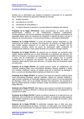 MANUAL DE SUSTENTACIÓN
CÓDIGO NACIONAL DE ELECTRICIDAD UTILIZACIÓN 2006
SECCIÓN 070: MÉTODOS DE ALAMBRADO
MINISTERIO DE ENERGÍA Y MINAS Sección 070: Página 7
www.minem.gob.pe
también por la información que requiere el personal involucrado en su operación
futura. Podrían utilizarse los siguientes métodos de marcado:
(a) señales impresas;
(b) marcadores en concreto;
(c) marcadores de cinta plástica; o
(d) un dibujo indicando la ubicación y la profundidad de instalación del sistema.
Propósito de la Regla 070-012(12). Estas prescripciones no cubren todos los
requerimientos relativos a las instalaciones eléctricas subterráneas.
Consecuentemente, las normas aplicables que aseguren los objetivos equivalentes de
seguridad, deben definir las distancias de instalación a tuberías de agua y de gas, a
sistemas de comunicaciones, a cruces de ferrocarriles, y otros tópicos pertinentes.
Sustento de la Regla 070-014. A causa del limitado espacio disponible y a las
restricciones de acceso, se requiere una excepción, de acuerdo a la Regla 020-030
para instalar equipos eléctricos en un pozo de ascensor. Se requiere que los
conductores ubicados dentro de pozos de ascensores estén contenidos en
canalizaciones metálicas o sean cables teniendo una cubierta o blindaje metálico.
Propósito de la Regla 070-014. Se requiere que se obtenga una excepción para
instalar equipos eléctricos que no estén destinados a la operación del ascensor. De
obtener la excepción, se propone que el equipo para propósitos de detección de fuego
o humo, sea de construcción no combustible, y que asegure que no causará
interferencia con la operación del ascensor. Las cajas terminales, de salida o de
empalme, deben abrirse hacia fuera del pozo, y el equipo debe ser firmemente sujeto
a la estructura.
Sustento de la Regla 070-016. Se pueden producir daños en instalaciones con
cubiertas metálicas (tales como interruptores blindados, tuberías metálicas o cables
con cubiertas metálicas) cuando se instalan cerca de un electrodo de descarga a
tierra, y ocurre una descarga lateral originada por efecto de un rayo.
Propósito de la Regla 070-016. Se requiere que todas las cubiertas metálicas (tales
como interruptores blindados, tuberías metálicas, cables con cubiertas metálicas o
cajas de paso metálicas) se mantengan alejadas a por lo menos 2 m de los electrodos
de descarga a tierra. De no ser posible mantener esa separación, las conexiones a
tierra de ambos sistemas se deben mantener unidas, de acuerdo a lo establecido en la
Regla 060-706.
Sustento de la Regla 070-018. Esta regla es para prevenir la entrada de humedad a
una edificación, ya sea por filtración o a través de la superficie de una canalización o la
cubierta de un cable.
Propósito de la Regla 070-018. Cuando se perforen agujeros en la estructura de una
edificación para la entrada de canalizaciones o cables, se requiere que tales agujeros
sean sellados mediante el uso de empaquetaduras, o con tarrajeo de concreto u otros
medios aceptables.
Sustento de la Regla 070-020. El alambrado instalado bajo un falso piso para
sistemas de procesamiento de datos o similares, no está sujeto a los mismos daños
mecánicos que experimentan los sistemas regulares de alambrado de una edificación,
 