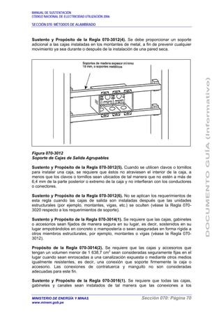 MANUAL DE SUSTENTACIÓN
CÓDIGO NACIONAL DE ELECTRICIDAD UTILIZACIÓN 2006
SECCIÓN 070: MÉTODOS DE ALAMBRADO
MINISTERIO DE ENERGÍA Y MINAS Sección 070: Página 70
www.minem.gob.pe
Sustento y Propósito de la Regla 070-3012(4). Se debe proporcionar un soporte
adicional a las cajas instaladas en los montantes de metal, a fin de prevenir cualquier
movimiento ya sea durante o después de la instalación de una pared seca.
Figura 070-3012
Soporte de Cajas de Salida Agrupables
Sustento y Propósito de la Regla 070-3012(5). Cuando se utilicen clavos o tornillos
para instalar una caja, se requiere que éstos no atraviesen el interior de la caja, a
menos que los clavos o tornillos sean ubicados de tal manera que no estén a más de
6,4 mm de la parte posterior o extremo de la caja y no interfieran con los conductores
o conectores.
Sustento y Propósito de la Regla 070-3012(6). No se aplican los requerimientos de
esta regla cuando las cajas de salida son instaladas después que las unidades
estructurales (por ejemplo, montantes, vigas, etc.) se oculten (véase la Regla 070-
3020 respecto a los requerimientos de soporte).
Sustento y Propósito de la Regla 070-3014(1). Se requiere que las cajas, gabinetes
o accesorios sean fijados de manera segura en su lugar, es decir, sostenidos en su
lugar empotrándolos en concreto o mampostería o sean aseguradas en forma rígida a
otros miembros estructurales, por ejemplo, montantes o vigas (véase la Regla 070-
3012).
Propósito de la Regla 070-3014(2). Se requiere que las cajas y accesorios que
tengan un volumen menor de 1 638,7 cm3
sean consideradas seguramente fijas en el
lugar cuando sean enroscadas a una canalización expuesta o mediante otros medios
igualmente resistentes, es decir, una conexión que soporte firmemente la caja o
accesorio. Las conexiones de contratuerca y manguito no son consideradas
adecuadas para este fin.
Sustento y Propósito de la Regla 070-3016(1). Se requiere que todas las cajas,
gabinetes y canales sean instalados de tal manera que las conexiones a los
 