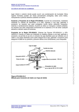 MANUAL DE SUSTENTACIÓN
CÓDIGO NACIONAL DE ELECTRICIDAD UTILIZACIÓN 2006
SECCIÓN 070: MÉTODOS DE ALAMBRADO
MINISTERIO DE ENERGÍA Y MINAS Sección 070: Página 72
www.minem.gob.pe
lugar interior o exterior donde puede ocurrir una condensación de humedad. Otros
lugares húmedos pueden ser áreas parcialmente protegidas, tales como toldos,
marquesinas o pórticos abiertos cubiertos con techo.
Sustento y Propósito de la Regla 070-3024(2). Cuando los conductores, instalados
mediante un método de alambrado a la vista, ingresan a una caja, gabinete o
accesorio, se requiere que sean protegidos contra daños utilizando manguitos,
tuberías o canalizaciones aislados. Cuando se utilice un manguito o tubería aislados,
se requiere que sean asegurados firmemente en la abertura a fin de evitar cualquier
esfuerzo o tensión sobre el conductor.
Propósito de la Regla 070-3024(3). (Véanse las Figuras 070-3024(3)-1 y 070-
3024(3)-2. Cuando un cable con chaqueta no metálica ingrese a una caja, gabinete o
accesorio, se permite el uso de un conector de caja diseñado para ser utilizado con el
cable o una grapa diseñada como parte integral de la caja, gabinete o accesorio para
asegurar el cable en su posición y prevenir daños a los conductores y sus chaquetas.
Figura 070-3024 (3)-1
Método para Conexión de Cable con Caja de Salida
 
