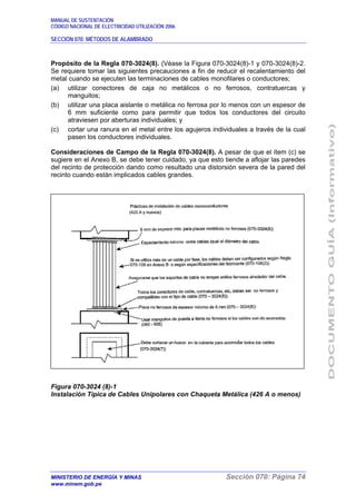 MANUAL DE SUSTENTACIÓN
CÓDIGO NACIONAL DE ELECTRICIDAD UTILIZACIÓN 2006
SECCIÓN 070: MÉTODOS DE ALAMBRADO
MINISTERIO DE ENERGÍA Y MINAS Sección 070: Página 74
www.minem.gob.pe
Propósito de la Regla 070-3024(8). (Véase la Figura 070-3024(8)-1 y 070-3024(8)-2.
Se requiere tomar las siguientes precauciones a fin de reducir el recalentamiento del
metal cuando se ejecuten las terminaciones de cables monofilares o conductores;
(a) utilizar conectores de caja no metálicos o no ferrosos, contratuercas y
manguitos;
(b) utilizar una placa aislante o metálica no ferrosa por lo menos con un espesor de
6 mm suficiente como para permitir que todos los conductores del circuito
atraviesen por aberturas individuales; y
(c) cortar una ranura en el metal entre los agujeros individuales a través de la cual
pasen los conductores individuales.
Consideraciones de Campo de la Regla 070-3024(8). A pesar de que el ítem (c) se
sugiere en el Anexo B, se debe tener cuidado, ya que esto tiende a aflojar las paredes
del recinto de protección dando como resultado una distorsión severa de la pared del
recinto cuando están implicados cables grandes.
Figura 070-3024 (8)-1
Instalación Típica de Cables Unipolares con Chaqueta Metálica (426 A o menos)
 