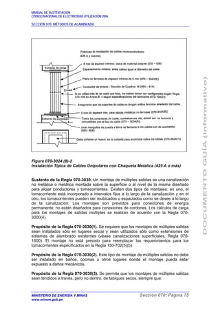 MANUAL DE SUSTENTACIÓN
CÓDIGO NACIONAL DE ELECTRICIDAD UTILIZACIÓN 2006
SECCIÓN 070: MÉTODOS DE ALAMBRADO
MINISTERIO DE ENERGÍA Y MINAS Sección 070: Página 75
www.minem.gob.pe
Figura 070-3024 (8)-2
Instalación Típica de Cables Unipolares con Chaqueta Metálica (425 A o más)
Sustento de la Regla 070-3030. Un montaje de múltiples salidas es una canalización
no metálica o metálica montada sobre la superficie o al nivel de la misma diseñado
para alojar conductores y tomacorrientes. Existen dos tipos de montajes: en uno, el
tomacorriente está incorporado a intervalos fijos a lo largo de la canalización y en el
otro, los tomacorrientes pueden ser reubicados o espaciados como se desee a lo largo
de la canalización. Los montajes son previstos para conexiones de energía
permanente; no están diseñados para conexiones de cordones. Los cálculos de carga
para los montajes de salidas múltiples se realizan de acuerdo con la Regla 070-
3000(4).
Propósito de la Regla 070-3030(1). Se requiere que los montajes de múltiples salidas
sean instalados sólo en lugares secos y sean utilizados sólo como extensiones de
sistemas de alambrado existentes (véase canalizaciones superficiales, Regla 070-
1600). El montaje no está previsto para reemplazar los requerimientos para los
tomacorrientes especificados en la Regla 150-702(5)(b).
Propósito de la Regla 070-3030(2). Este tipo de montaje de múltiples salidas no debe
ser instalado en baños, cocinas u otros lugares donde el montaje pueda estar
expuesto a daños mecánicos.
Propósito de la Regla 070-3030(3). Se permite que los montajes de múltiples salidas
sean tendidos a través, pero no dentro, de tabiques secos, siempre que:
 